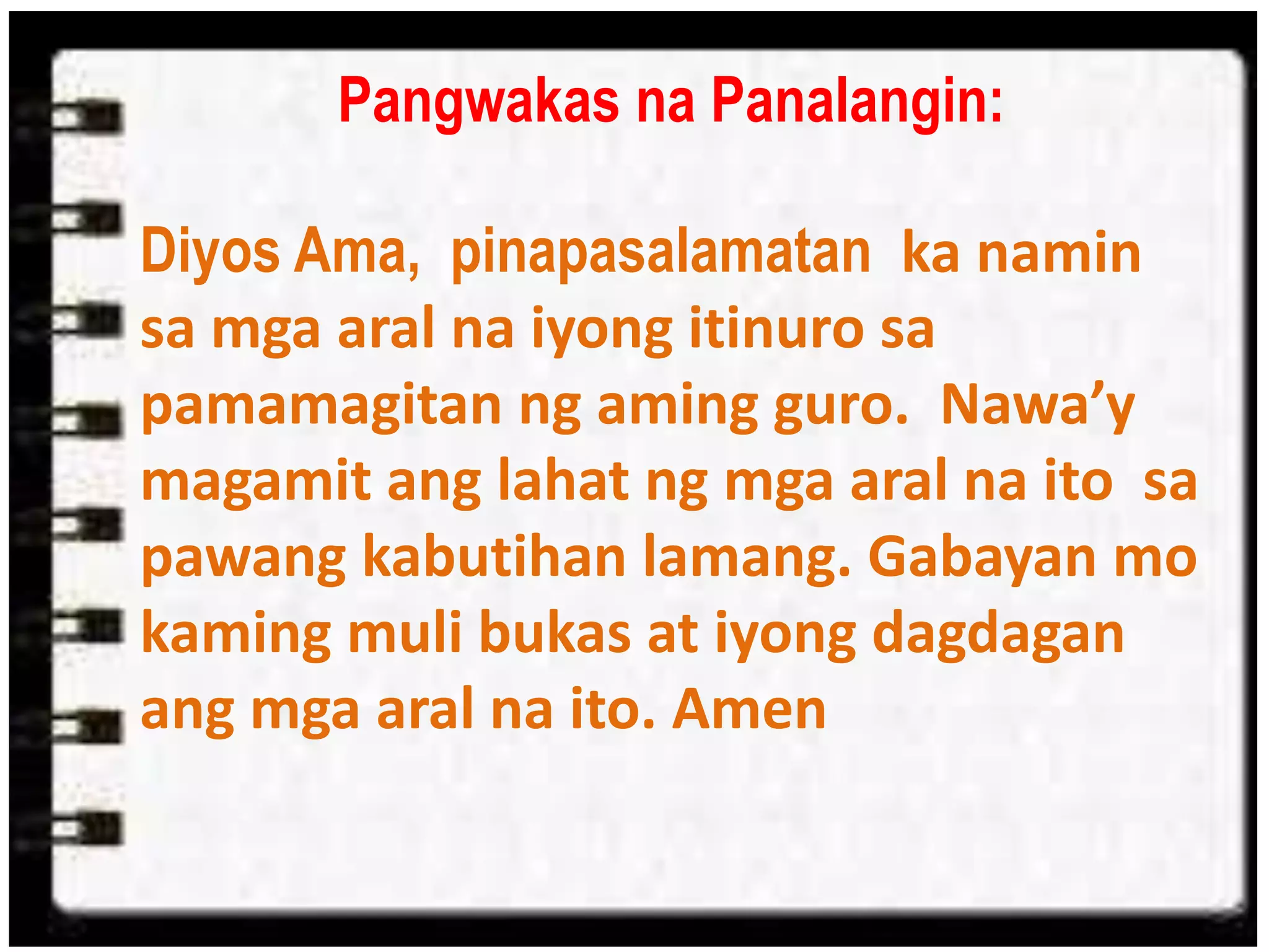 Pangwakas na Panalangin:
Diyos Ama, pinapasalamatan ka namin
sa mga aral na iyong itinuro sa
pamamagitan ng aming guro. Nawa’y
magamit ang lahat ng mga aral na ito sa
pawang kabutihan lamang. Gabayan mo
kaming muli bukas at iyong dagdagan
ang mga aral na ito. Amen
 