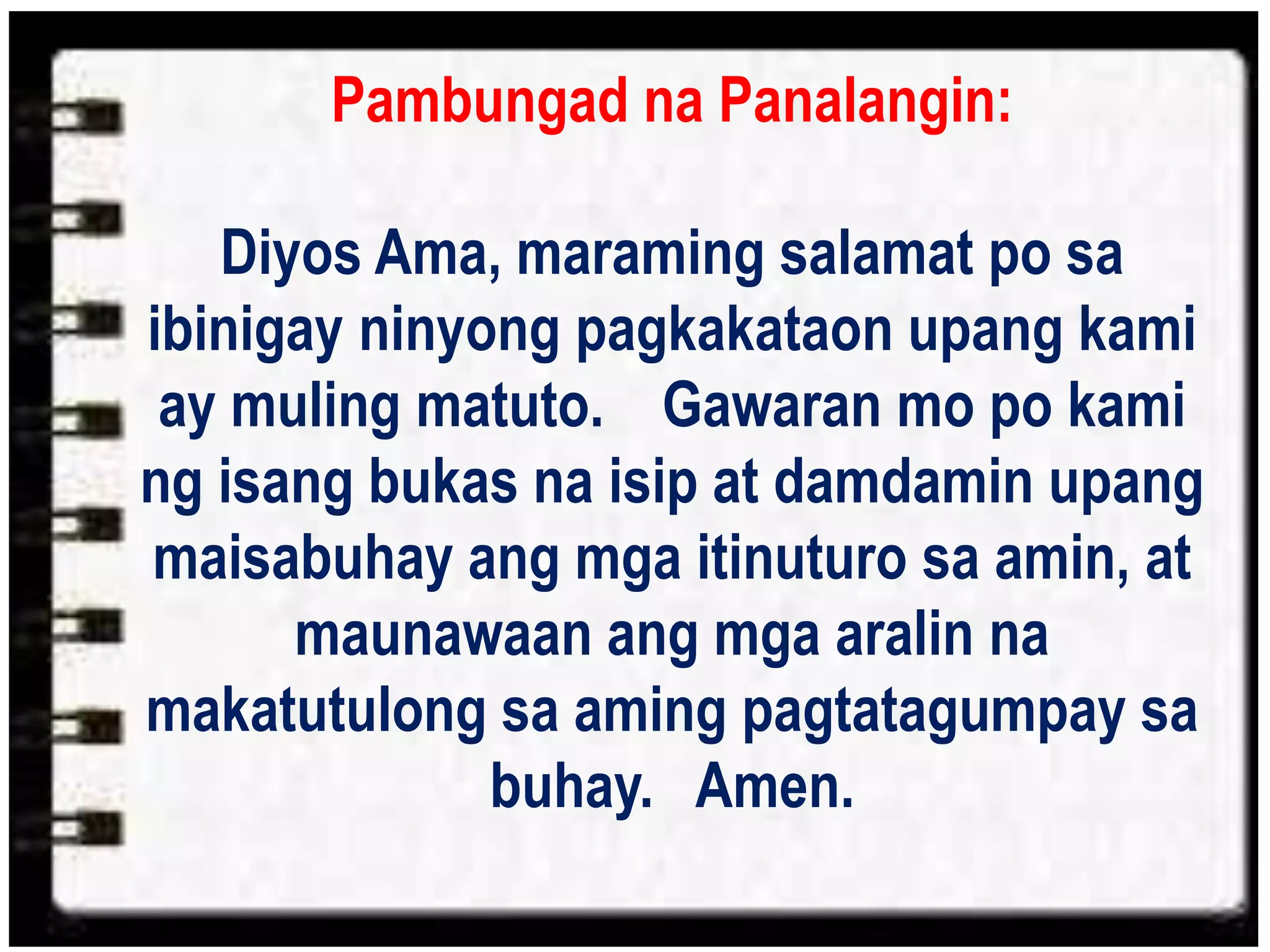 Pambungad na Panalangin:
Diyos Ama, maraming salamat po sa
ibinigay ninyong pagkakataon upang kami
ay muling matuto. Gawaran mo po kami
ng isang bukas na isip at damdamin upang
maisabuhay ang mga itinuturo sa amin, at
maunawaan ang mga aralin na
makatutulong sa aming pagtatagumpay sa
buhay. Amen.
 