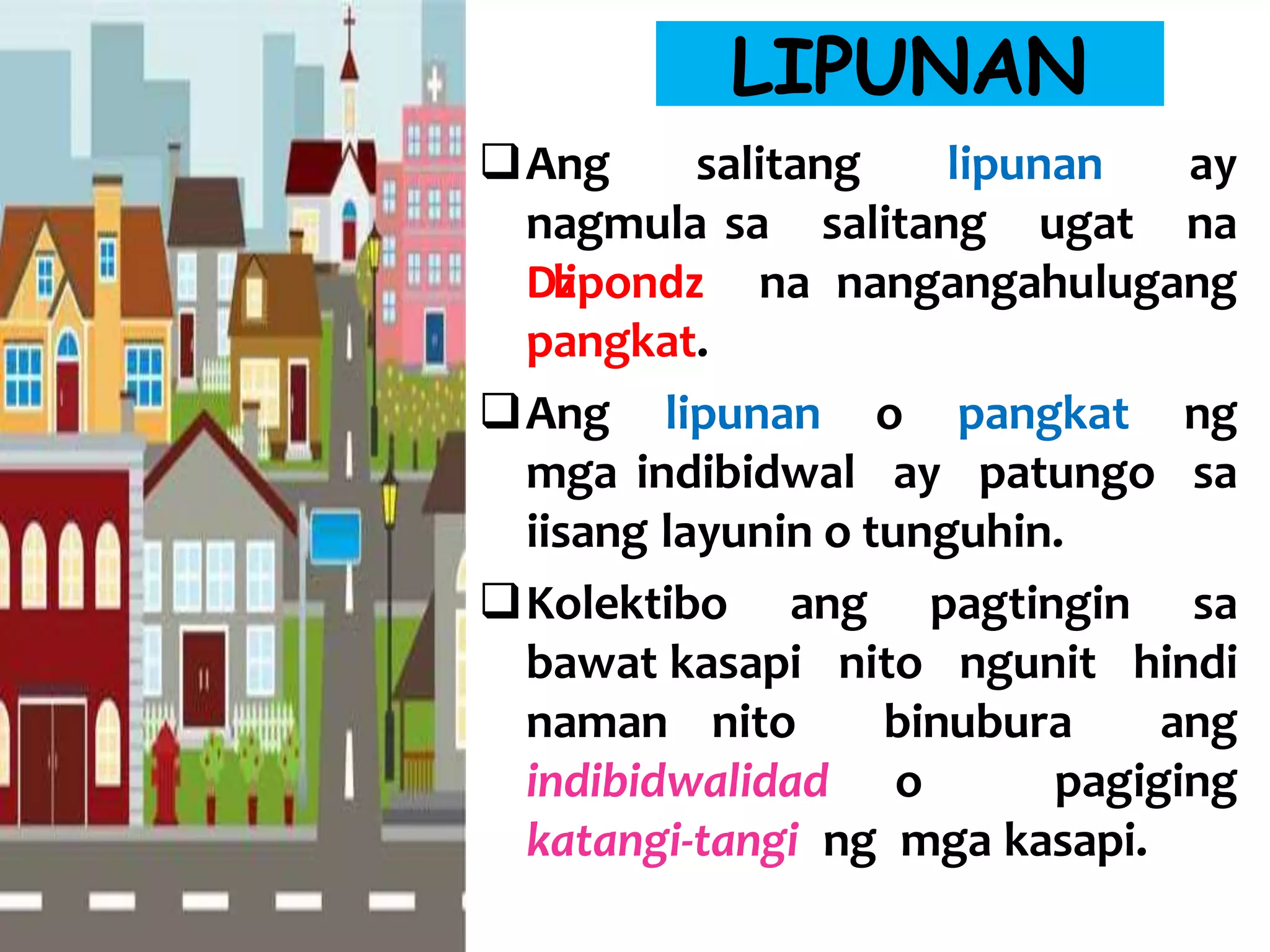 LIPUNAN
Ang salitang lipunan ay
nagmula sa salitang ugat na
ǲliponǳ na nangangahulugang
pangkat.
Ang lipunan o pangkat ng
mga indibidwal ay patungo sa
iisang layunin o tunguhin.
Kolektibo ang pagtingin sa
bawat kasapi nito ngunit hindi
naman nito binubura ang
indibidwalidad o pagiging
katangi-tangi ng mga kasapi.
 