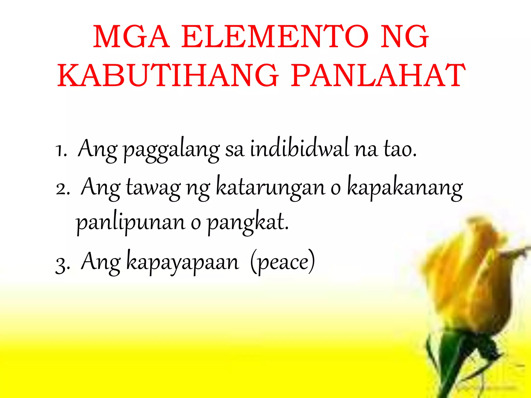 MGA ELEMENTO NG
KABUTIHANG PANLAHAT
1. Ang paggalang sa indibidwal na tao.
2. Ang tawag ng katarungan o kapakanang
panlipunan o pangkat.
3. Ang kapayapaan (peace)
 