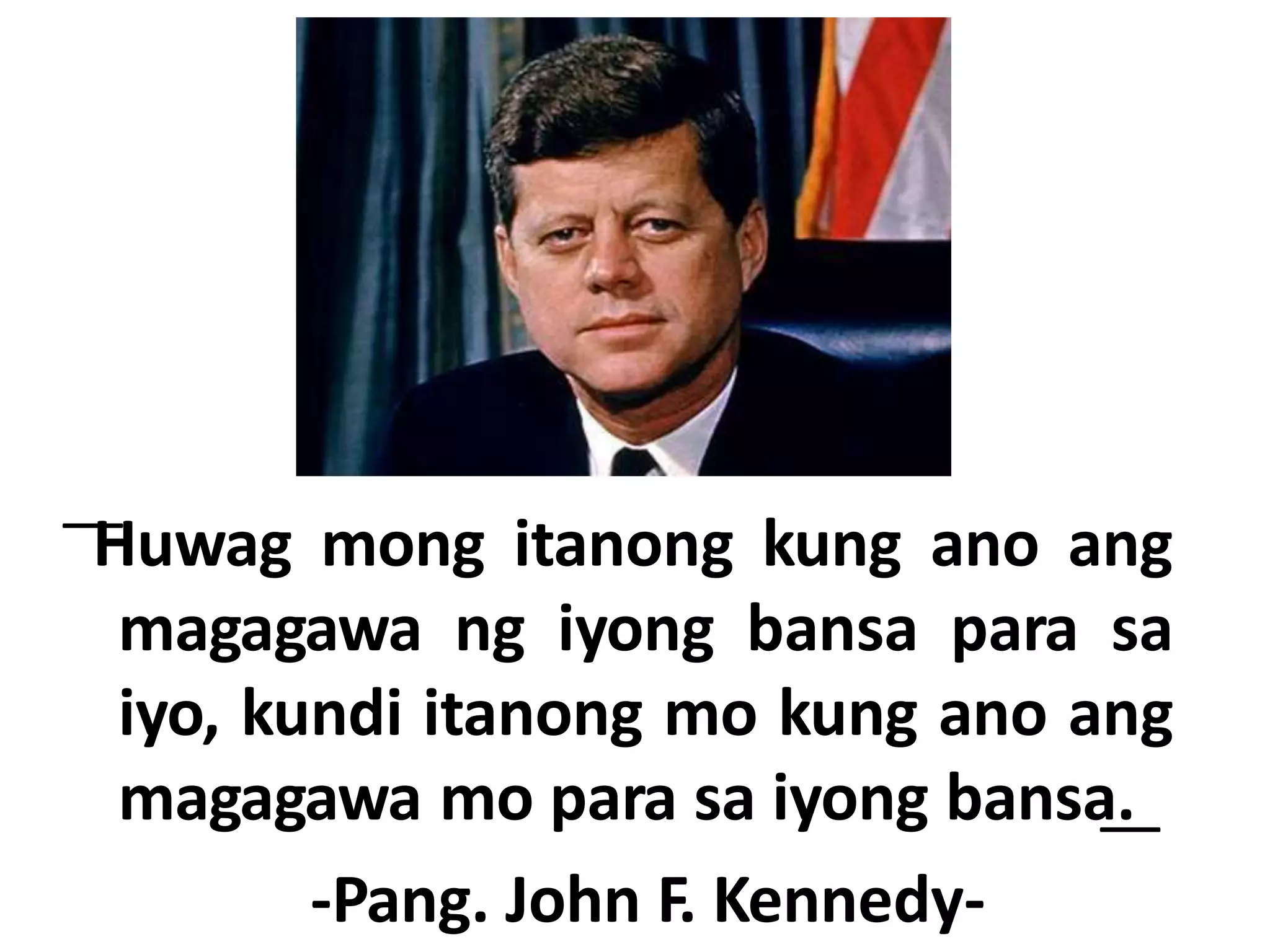 ͞Huwag mong itanong kung ano ang
magagawa ng iyong bansa para sa
iyo, kundi itanong mo kung ano ang
magagawa mo para sa iyong bansa.͟
-Pang. John F. Kennedy-
 