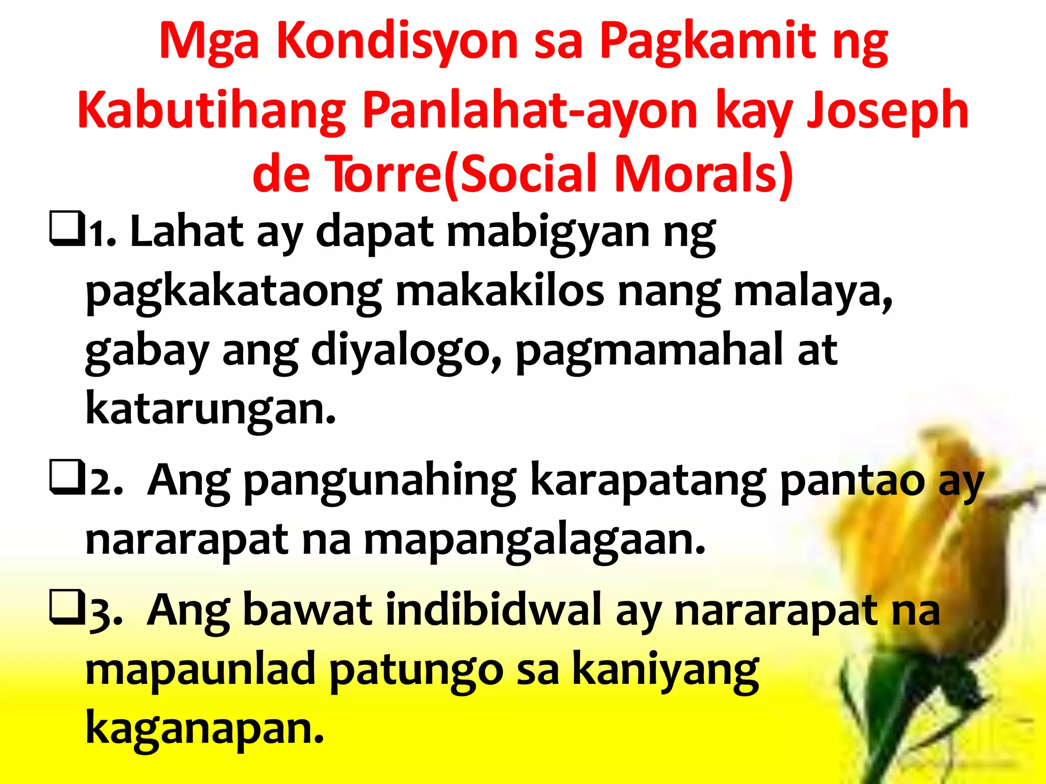 Mga Kondisyon sa Pagkamit ng
Kabutihang Panlahat-ayon kay Joseph
de Torre(Social Morals)
1. Lahat ay dapat mabigyan ng
pagkakataong makakilos nang malaya,
gabay ang diyalogo, pagmamahal at
katarungan.
2. Ang pangunahing karapatang pantao ay
nararapat na mapangalagaan.
3. Ang bawat indibidwal ay nararapat na
mapaunlad patungo sa kaniyang
kaganapan.
 