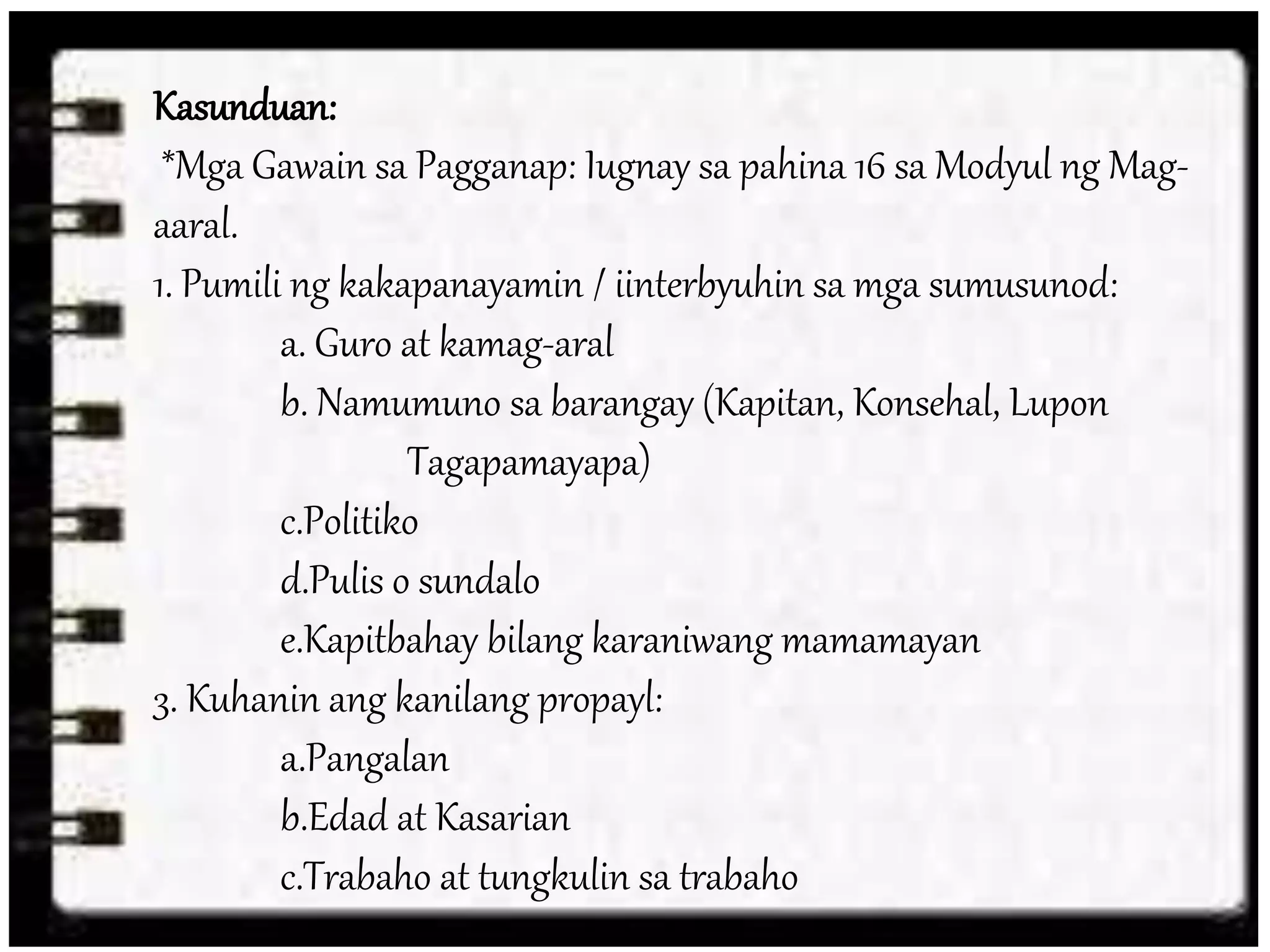 Kasunduan:
*Mga Gawain sa Pagganap: Iugnay sa pahina 16 sa Modyul ng Mag-
aaral.
1. Pumili ng kakapanayamin / iinterbyuhin sa mga sumusunod:
a. Guro at kamag-aral
b. Namumuno sa barangay (Kapitan, Konsehal, Lupon
Tagapamayapa)
c.Politiko
d.Pulis o sundalo
e.Kapitbahay bilang karaniwang mamamayan
3. Kuhanin ang kanilang propayl:
a.Pangalan
b.Edad at Kasarian
c.Trabaho at tungkulin sa trabaho
 