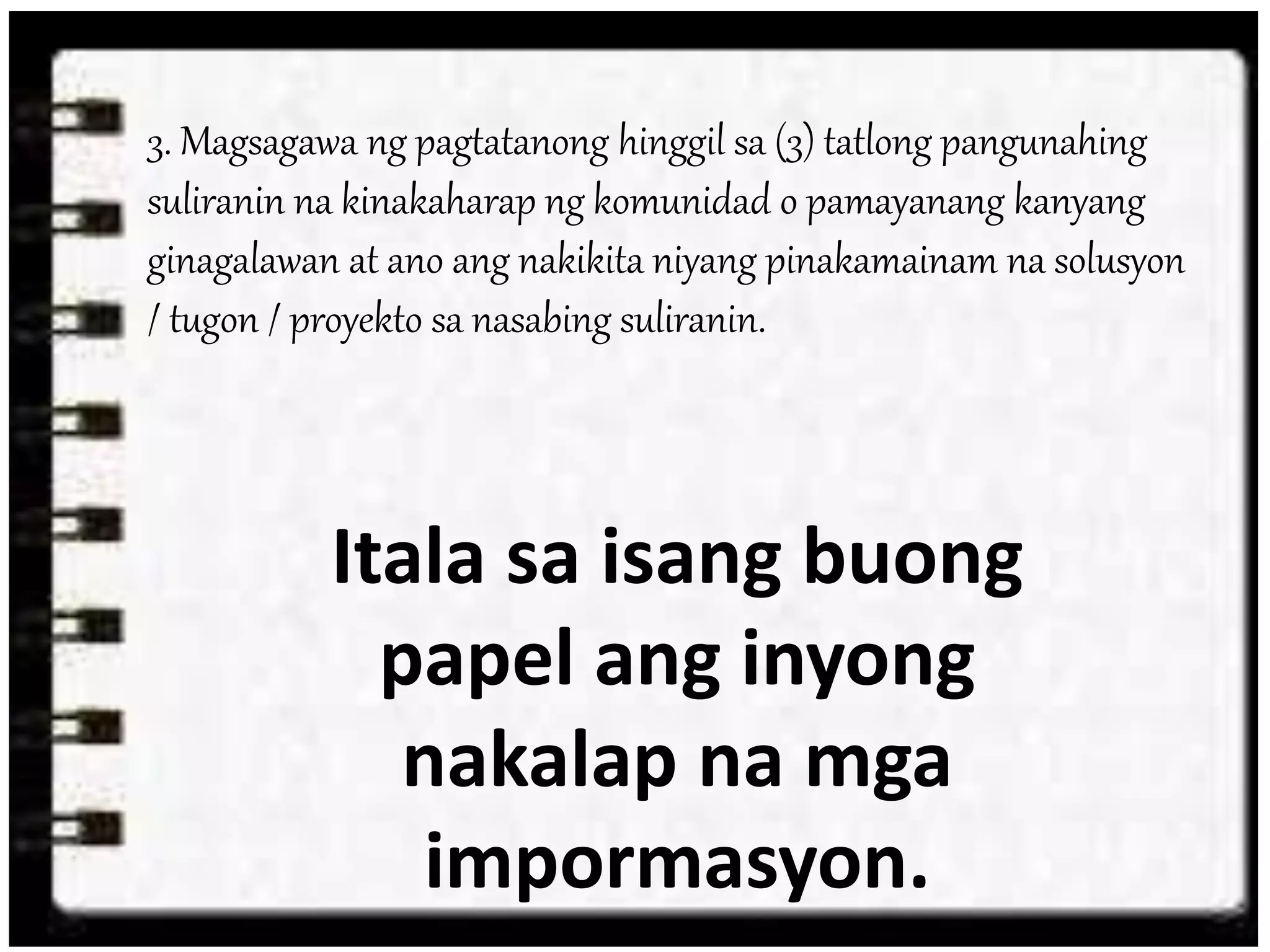 3. Magsagawa ng pagtatanong hinggil sa (3) tatlong pangunahing
suliranin na kinakaharap ng komunidad o pamayanang kanyang
ginagalawan at ano ang nakikita niyang pinakamainam na solusyon
/ tugon / proyekto sa nasabing suliranin.
Itala sa isang buong
papel ang inyong
nakalap na mga
impormasyon.
 
