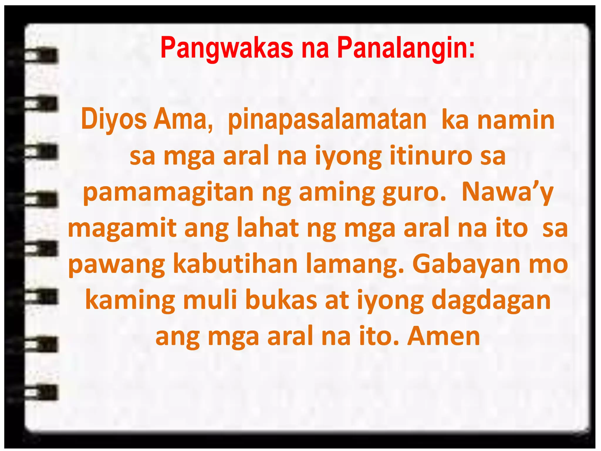 Pangwakas na Panalangin:
Diyos Ama, pinapasalamatan ka namin
sa mga aral na iyong itinuro sa
pamamagitan ng aming guro. Nawa’y
magamit ang lahat ng mga aral na ito sa
pawang kabutihan lamang. Gabayan mo
kaming muli bukas at iyong dagdagan
ang mga aral na ito. Amen
 