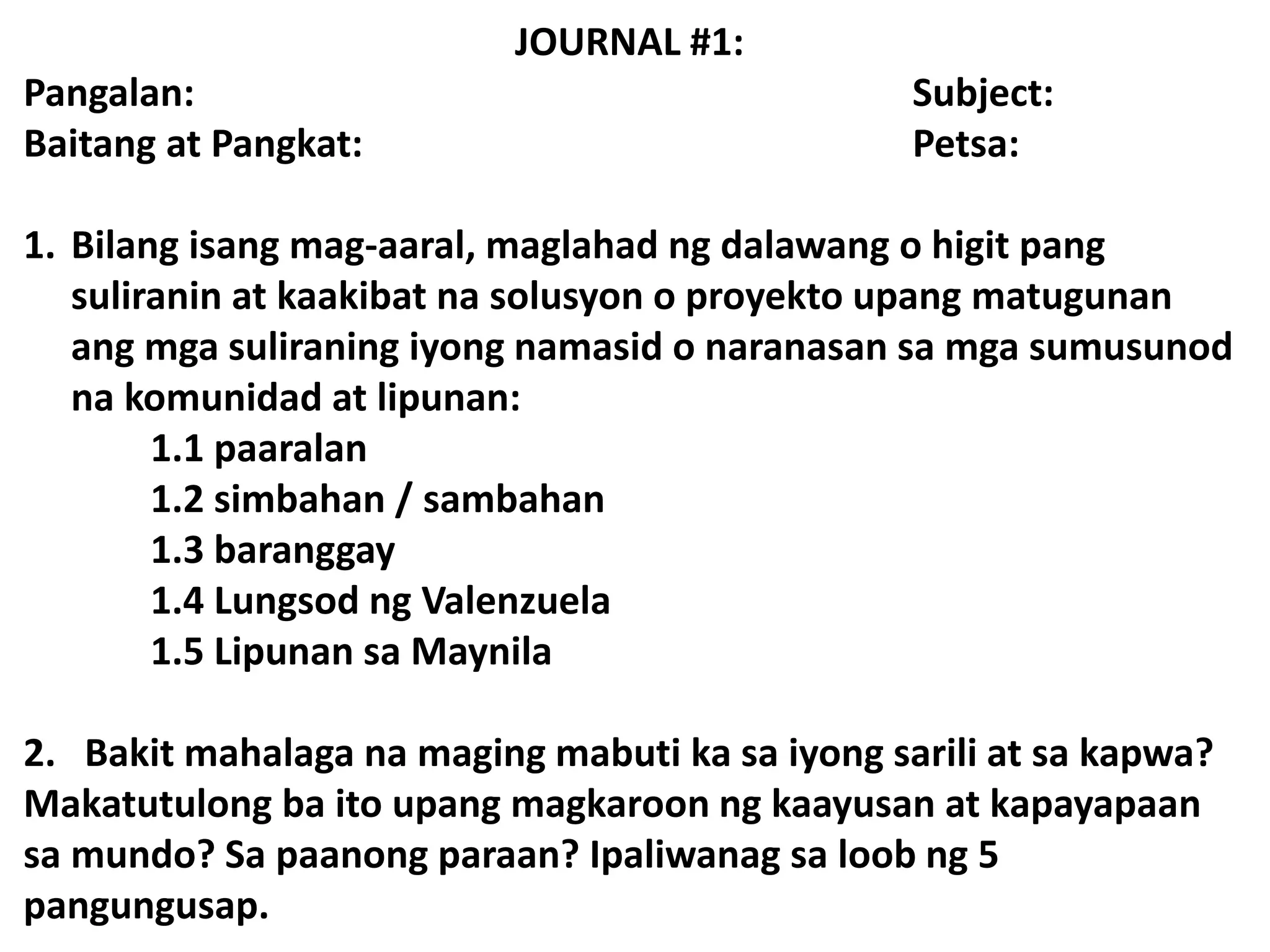 JOURNAL #1:
Pangalan: Subject:
Baitang at Pangkat: Petsa:
1. Bilang isang mag-aaral, maglahad ng dalawang o higit pang
suliranin at kaakibat na solusyon o proyekto upang matugunan
ang mga suliraning iyong namasid o naranasan sa mga sumusunod
na komunidad at lipunan:
1.1 paaralan
1.2 simbahan / sambahan
1.3 baranggay
1.4 Lungsod ng Valenzuela
1.5 Lipunan sa Maynila
2. Bakit mahalaga na maging mabuti ka sa iyong sarili at sa kapwa?
Makatutulong ba ito upang magkaroon ng kaayusan at kapayapaan
sa mundo? Sa paanong paraan? Ipaliwanag sa loob ng 5
pangungusap.
 