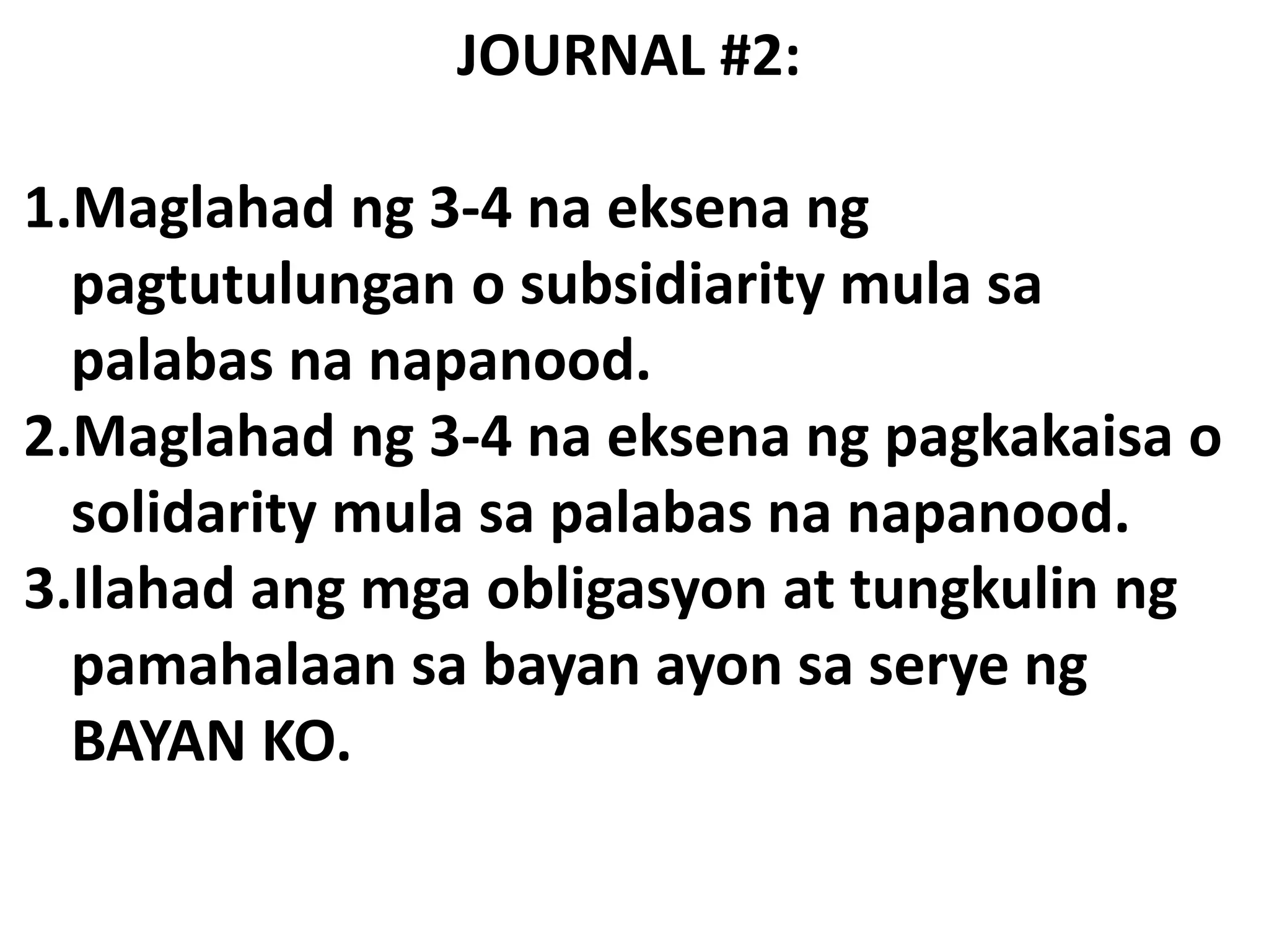 JOURNAL #2:
1.Maglahad ng 3-4 na eksena ng
pagtutulungan o subsidiarity mula sa
palabas na napanood.
2.Maglahad ng 3-4 na eksena ng pagkakaisa o
solidarity mula sa palabas na napanood.
3.Ilahad ang mga obligasyon at tungkulin ng
pamahalaan sa bayan ayon sa serye ng
BAYAN KO.
 