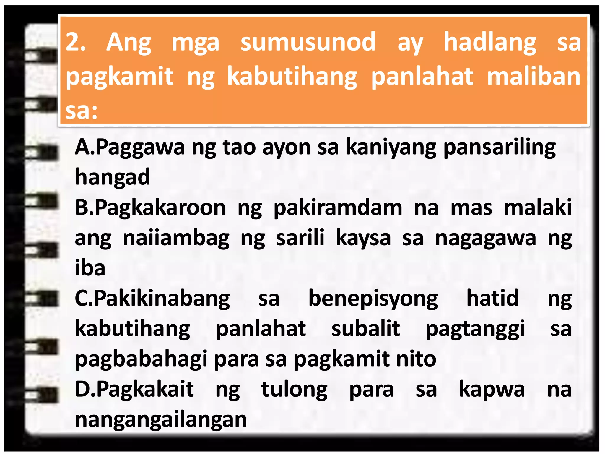 sa:
A.Paggawa ng tao ayon sa kaniyang pansariling
hangad
B.Pagkakaroon ng pakiramdam na mas malaki
ang naiiambag ng sarili kaysa sa nagagawa ng
iba
C.Pakikinabang sa benepisyong hatid ng
kabutihang panlahat subalit pagtanggi sa
pagbabahagi para sa pagkamit nito
D.Pagkakait ng tulong para sa kapwa na
nangangailangan
2. Ang mga sumusunod ay hadlang sa
pagkamit ng kabutihang panlahat maliban
 