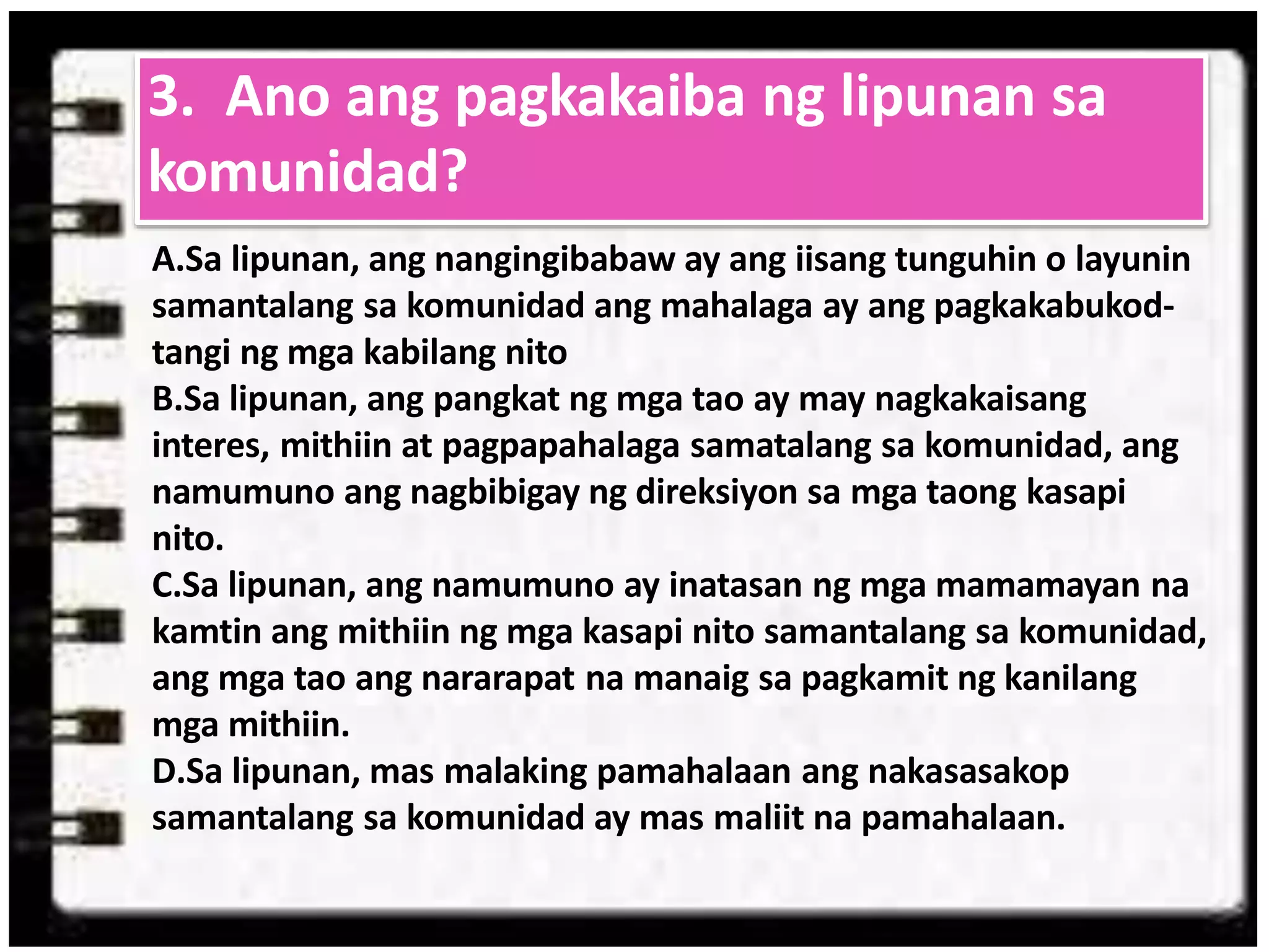 A.Sa lipunan, ang nangingibabaw ay ang iisang tunguhin o layunin
samantalang sa komunidad ang mahalaga ay ang pagkakabukod-
tangi ng mga kabilang nito
B.Sa lipunan, ang pangkat ng mga tao ay may nagkakaisang
interes, mithiin at pagpapahalaga samatalang sa komunidad, ang
namumuno ang nagbibigay ng direksiyon sa mga taong kasapi
nito.
C.Sa lipunan, ang namumuno ay inatasan ng mga mamamayan na
kamtin ang mithiin ng mga kasapi nito samantalang sa komunidad,
ang mga tao ang nararapat na manaig sa pagkamit ng kanilang
mga mithiin.
D.Sa lipunan, mas malaking pamahalaan ang nakasasakop
samantalang sa komunidad ay mas maliit na pamahalaan.
3. Ano ang pagkakaiba ng lipunan sa
komunidad?
 