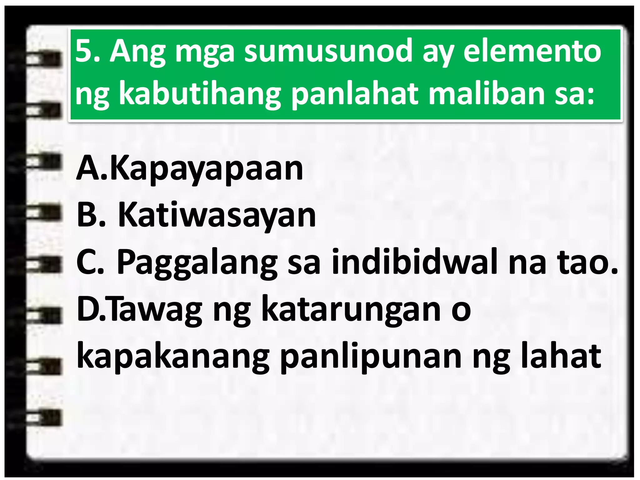 A.Kapayapaan
B. Katiwasayan
C. Paggalang sa indibidwal na tao.
D.Tawag ng katarungan o
kapakanang panlipunan ng lahat
5. Ang mga sumusunod ay elemento
ng kabutihang panlahat maliban sa:
 