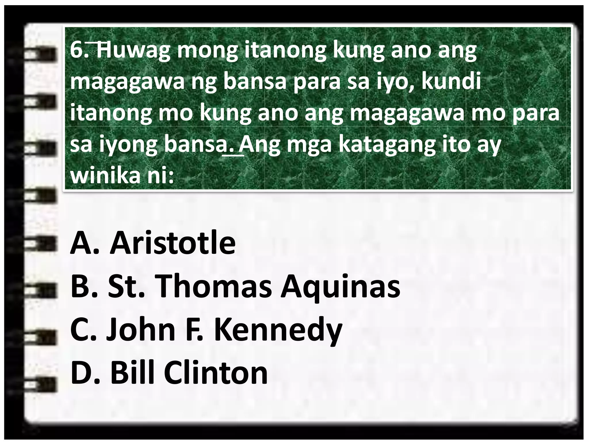 A. Aristotle
B. St. Thomas Aquinas
C. John F. Kennedy
D. Bill Clinton
6. ͞Huwag mong itanong kung ano ang
magagawa ng bansa para sa iyo, kundi
itanong mo kung ano ang magagawa mo para
sa iyong bansa.͟ Ang mga katagang ito ay
winika ni:
 