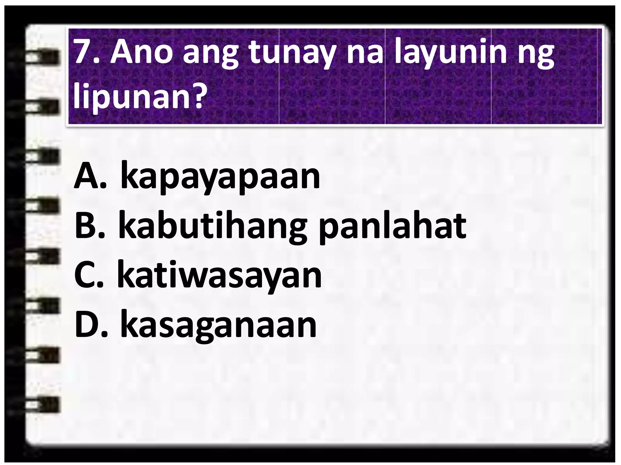 A. kapayapaan
B. kabutihang panlahat
C. katiwasayan
D. kasaganaan
7. Ano ang tunay na layunin ng
lipunan?
 