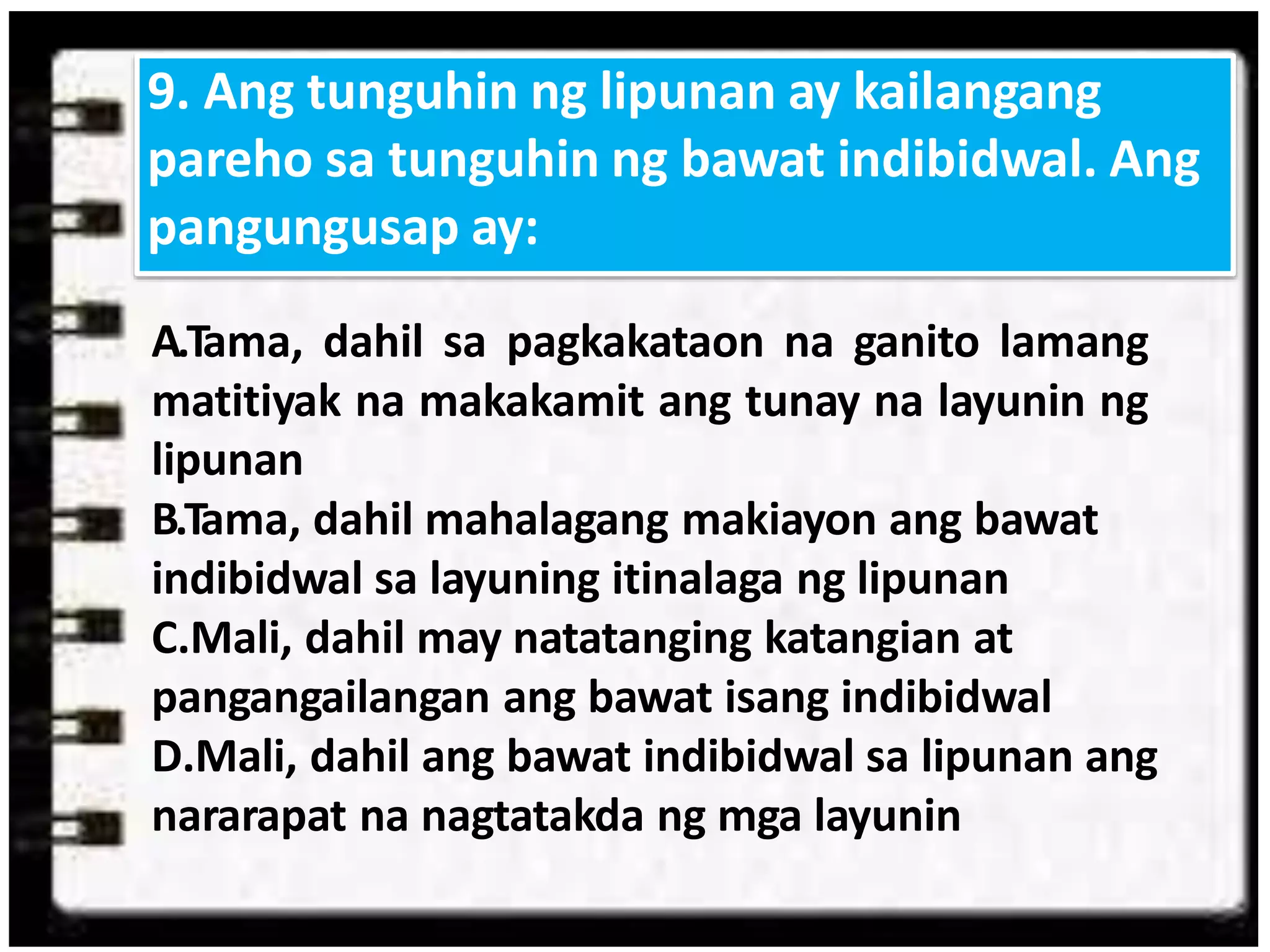 A.Tama, dahil sa pagkakataon na ganito lamang
matitiyak na makakamit ang tunay na layunin ng
lipunan
B.Tama, dahil mahalagang makiayon ang bawat
indibidwal sa layuning itinalaga ng lipunan
C.Mali, dahil may natatanging katangian at
pangangailangan ang bawat isang indibidwal
D.Mali, dahil ang bawat indibidwal sa lipunan ang
nararapat na nagtatakda ng mga layunin
9. Ang tunguhin ng lipunan ay kailangang
pareho sa tunguhin ng bawat indibidwal. Ang
pangungusap ay:
 