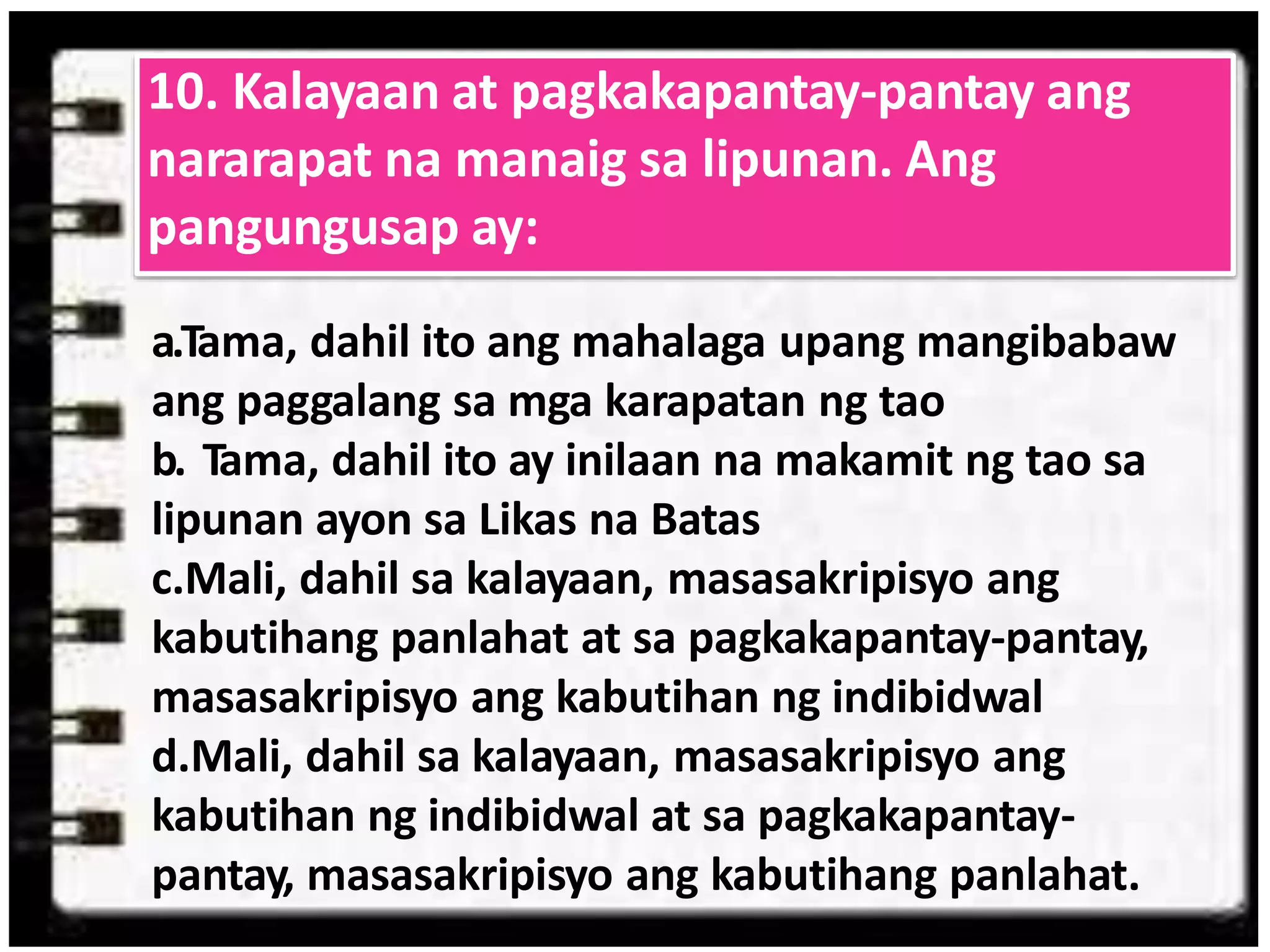 a.Tama, dahil ito ang mahalaga upang mangibabaw
ang paggalang sa mga karapatan ng tao
b. Tama, dahil ito ay inilaan na makamit ng tao sa
lipunan ayon sa Likas na Batas
c.Mali, dahil sa kalayaan, masasakripisyo ang
kabutihang panlahat at sa pagkakapantay-pantay,
masasakripisyo ang kabutihan ng indibidwal
d.Mali, dahil sa kalayaan, masasakripisyo ang
kabutihan ng indibidwal at sa pagkakapantay-
pantay, masasakripisyo ang kabutihang panlahat.
10. Kalayaan at pagkakapantay-pantay ang
nararapat na manaig sa lipunan. Ang
pangungusap ay:
 