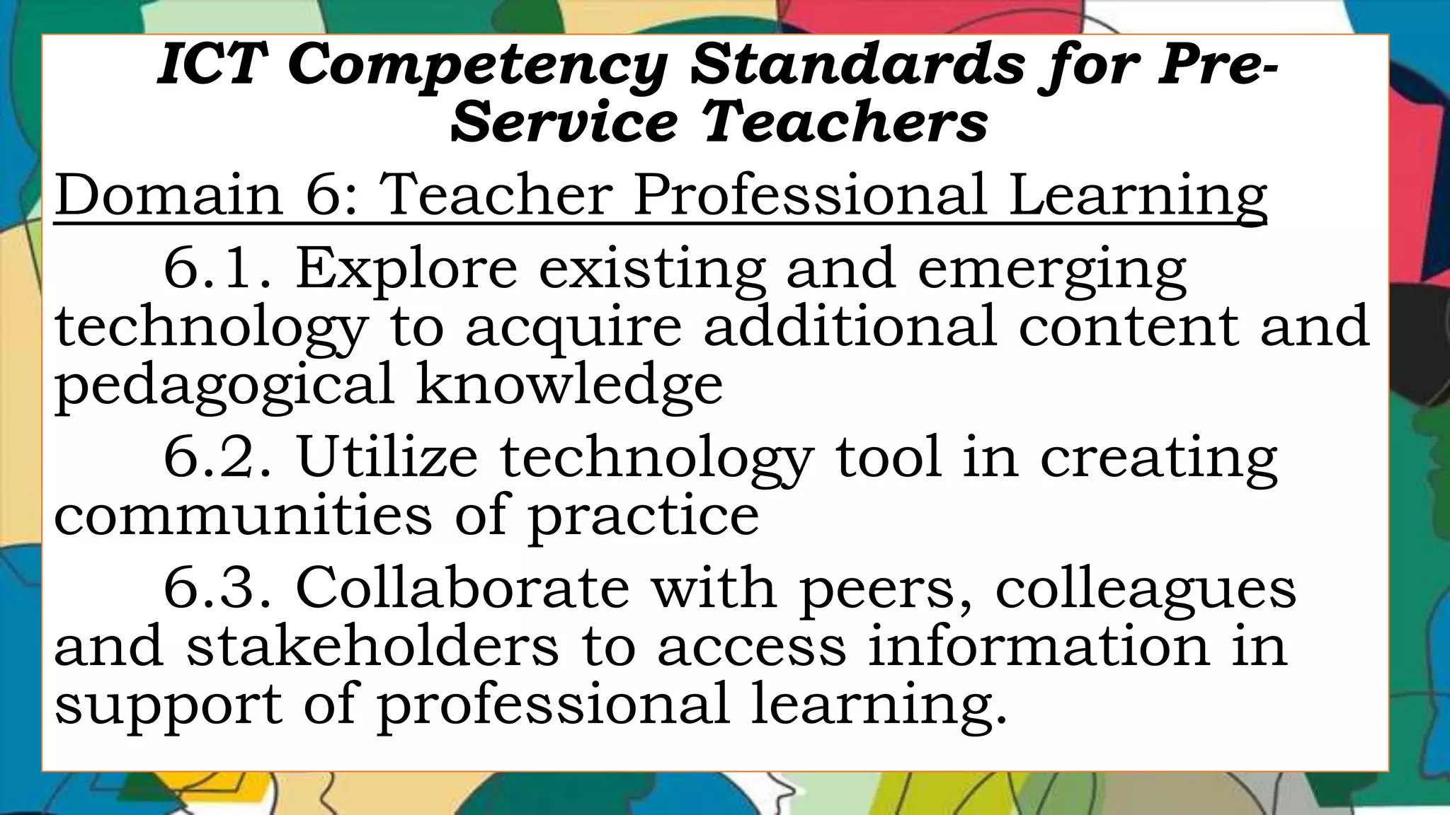 ICT Competency Standards for Pre-
Service Teachers
Domain 6: Teacher Professional Learning
6.1. Explore existing and emerging
technology to acquire additional content and
pedagogical knowledge
6.2. Utilize technology tool in creating
communities of practice
6.3. Collaborate with peers, colleagues
and stakeholders to access information in
support of professional learning.
 