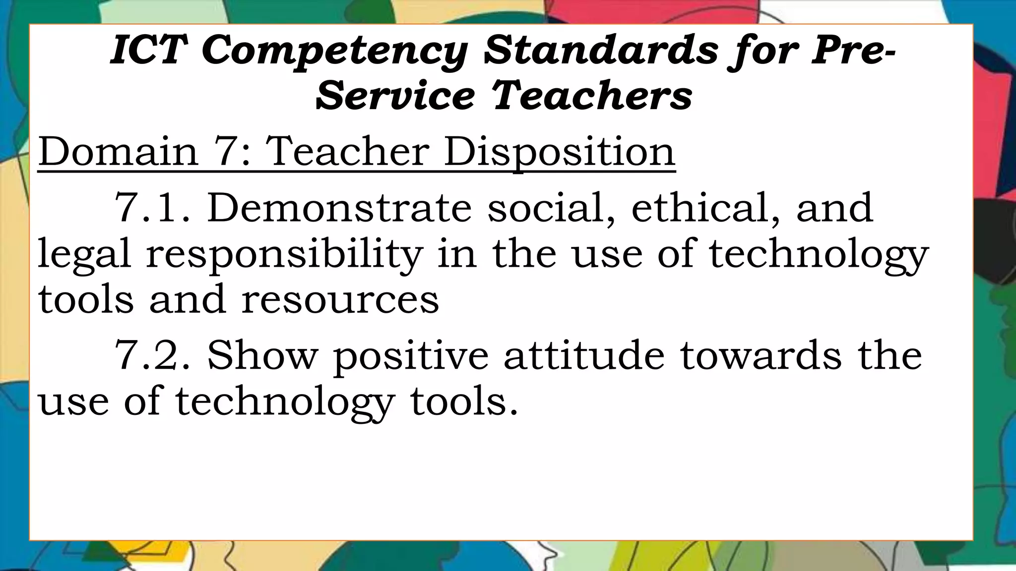 ICT Competency Standards for Pre-
Service Teachers
Domain 7: Teacher Disposition
7.1. Demonstrate social, ethical, and
legal responsibility in the use of technology
tools and resources
7.2. Show positive attitude towards the
use of technology tools.
 