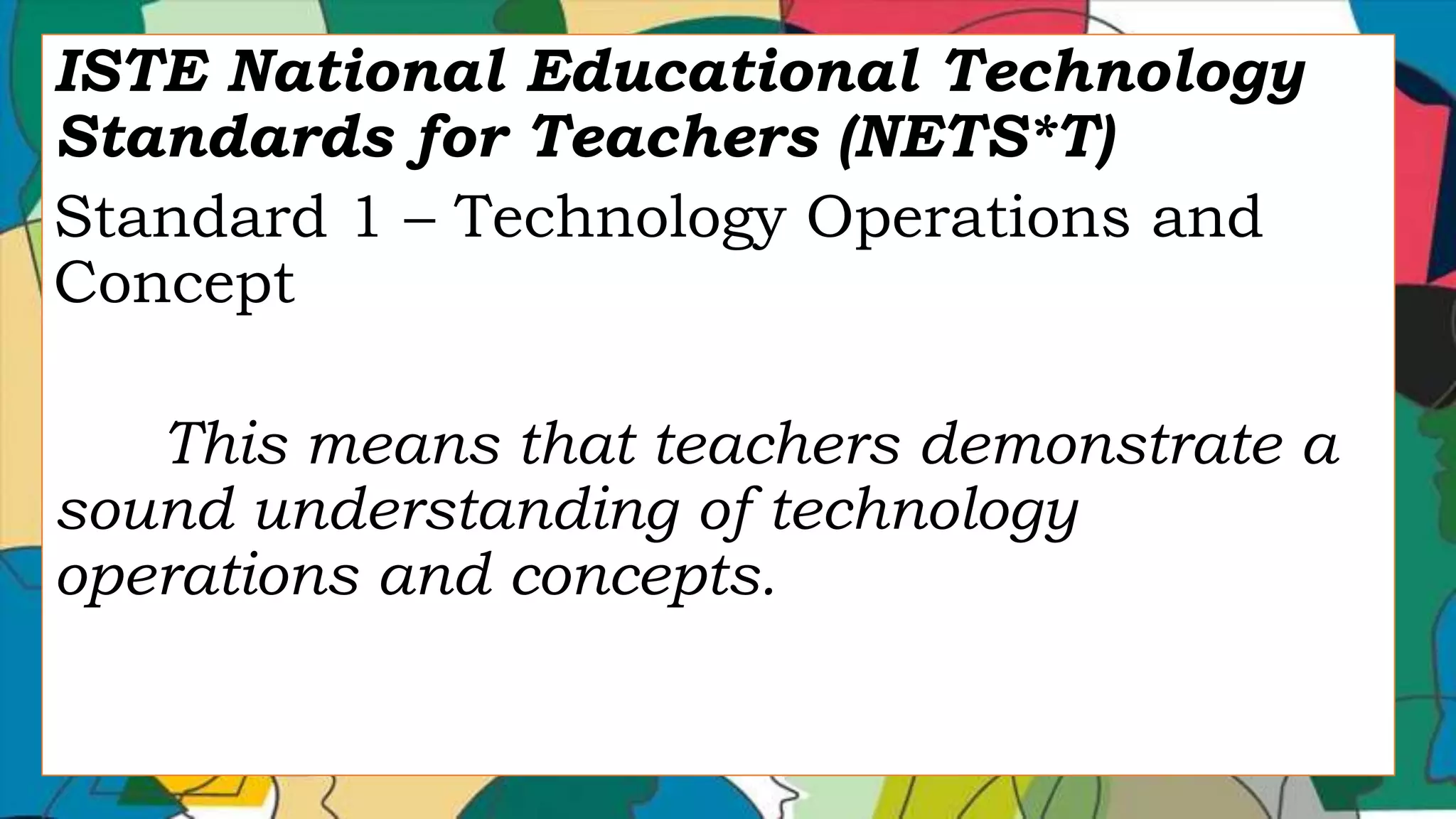 ISTE National Educational Technology
Standards for Teachers (NETS*T)
Standard 1 – Technology Operations and
Concept
This means that teachers demonstrate a
sound understanding of technology
operations and concepts.
 