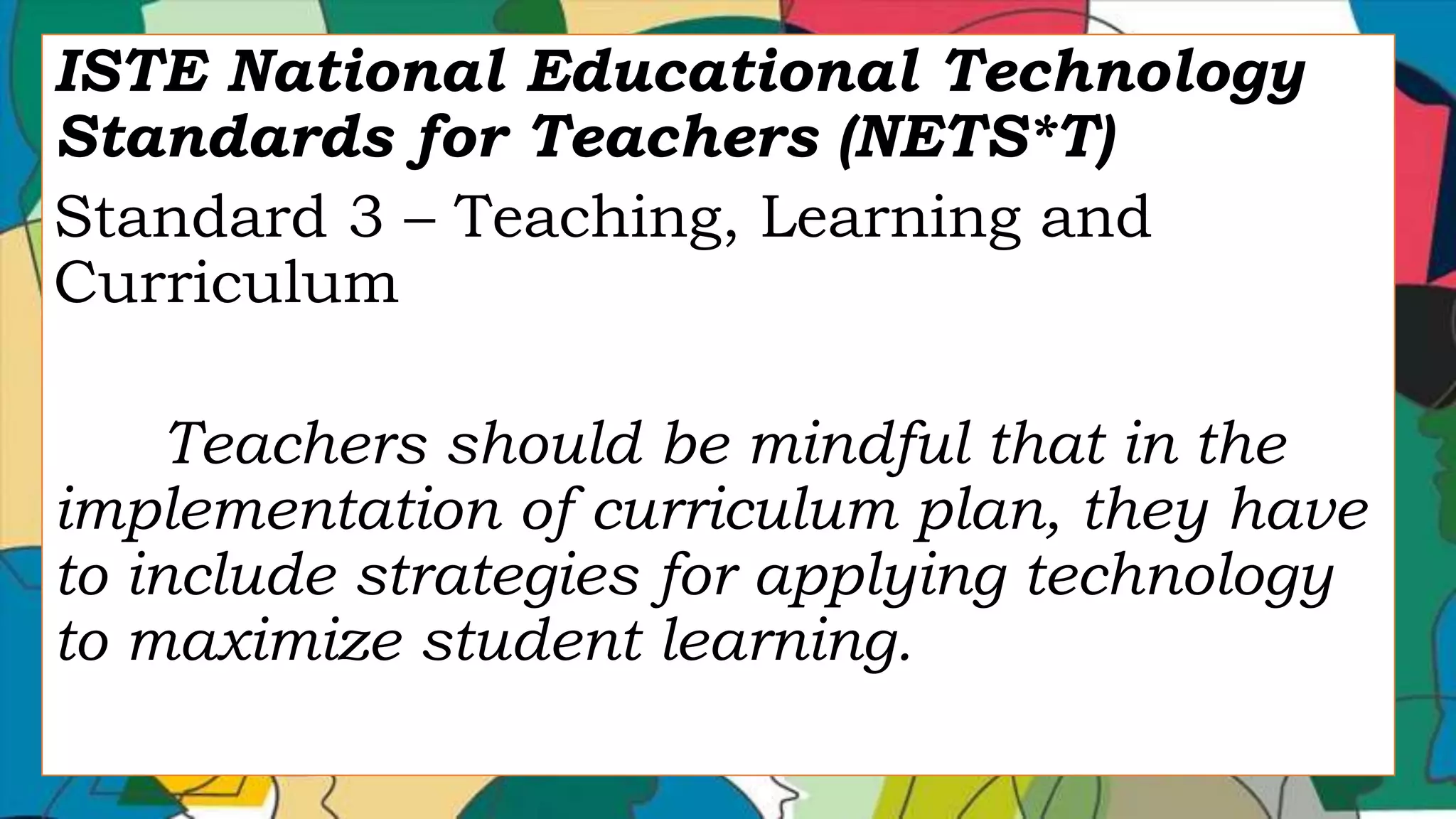 ISTE National Educational Technology
Standards for Teachers (NETS*T)
Standard 3 – Teaching, Learning and
Curriculum
Teachers should be mindful that in the
implementation of curriculum plan, they have
to include strategies for applying technology
to maximize student learning.
 