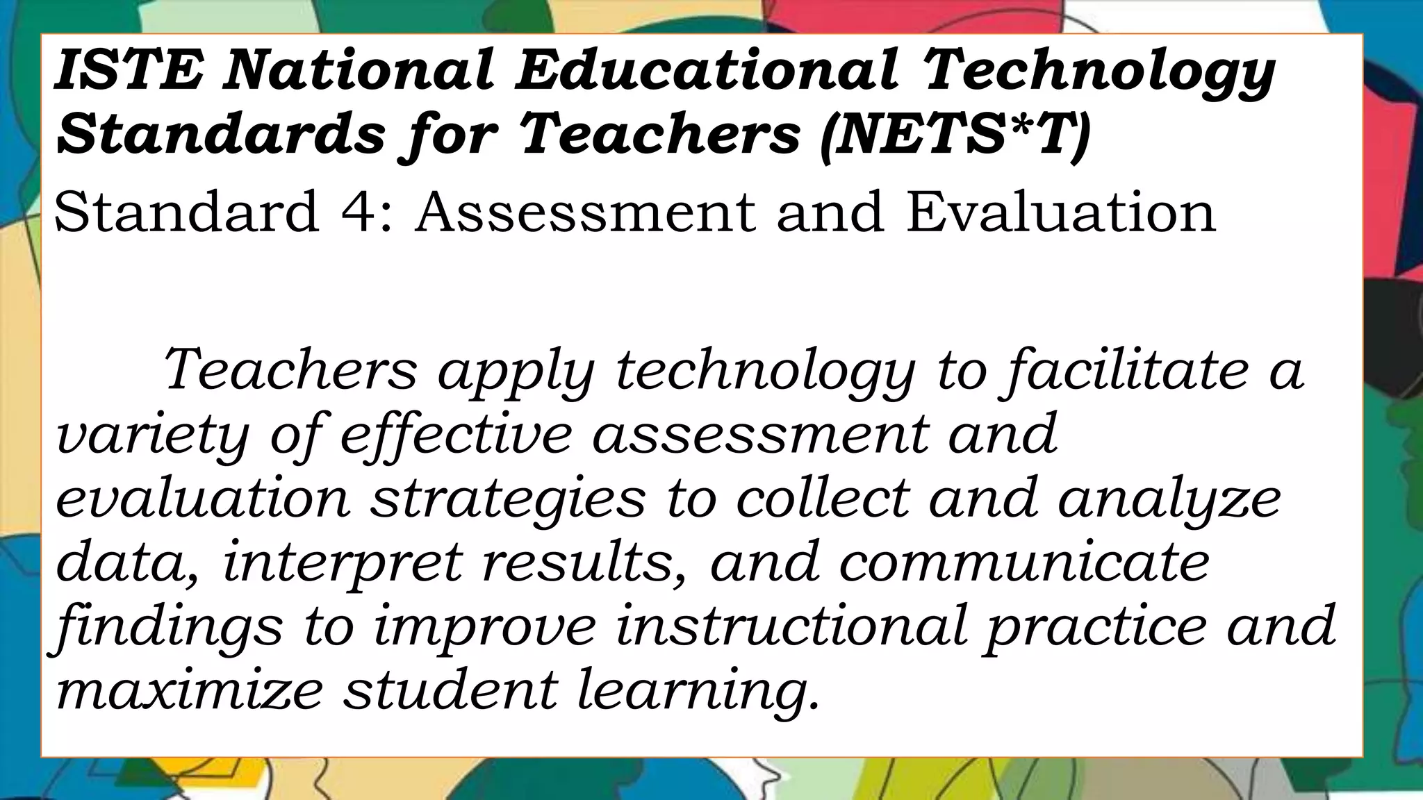 ISTE National Educational Technology
Standards for Teachers (NETS*T)
Standard 4: Assessment and Evaluation
Teachers apply technology to facilitate a
variety of effective assessment and
evaluation strategies to collect and analyze
data, interpret results, and communicate
findings to improve instructional practice and
maximize student learning.
 