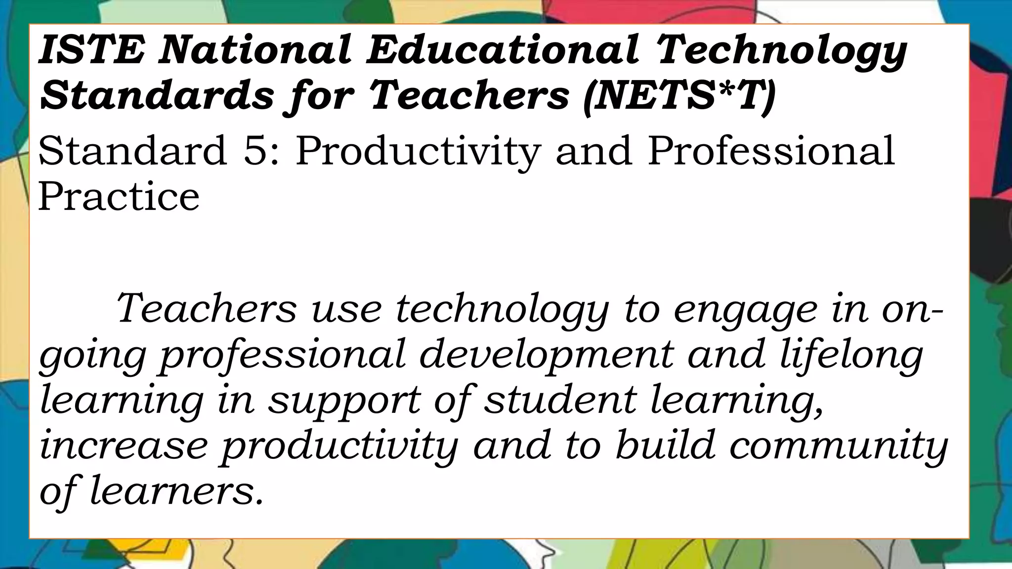 ISTE National Educational Technology
Standards for Teachers (NETS*T)
Standard 5: Productivity and Professional
Practice
Teachers use technology to engage in on-
going professional development and lifelong
learning in support of student learning,
increase productivity and to build community
of learners.
 