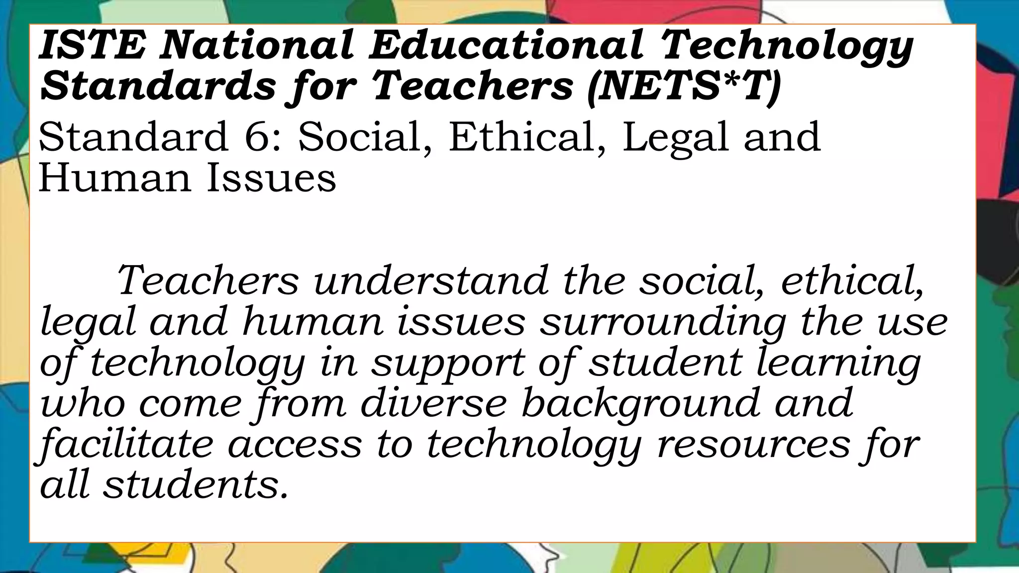 ISTE National Educational Technology
Standards for Teachers (NETS*T)
Standard 6: Social, Ethical, Legal and
Human Issues
Teachers understand the social, ethical,
legal and human issues surrounding the use
of technology in support of student learning
who come from diverse background and
facilitate access to technology resources for
all students.
 