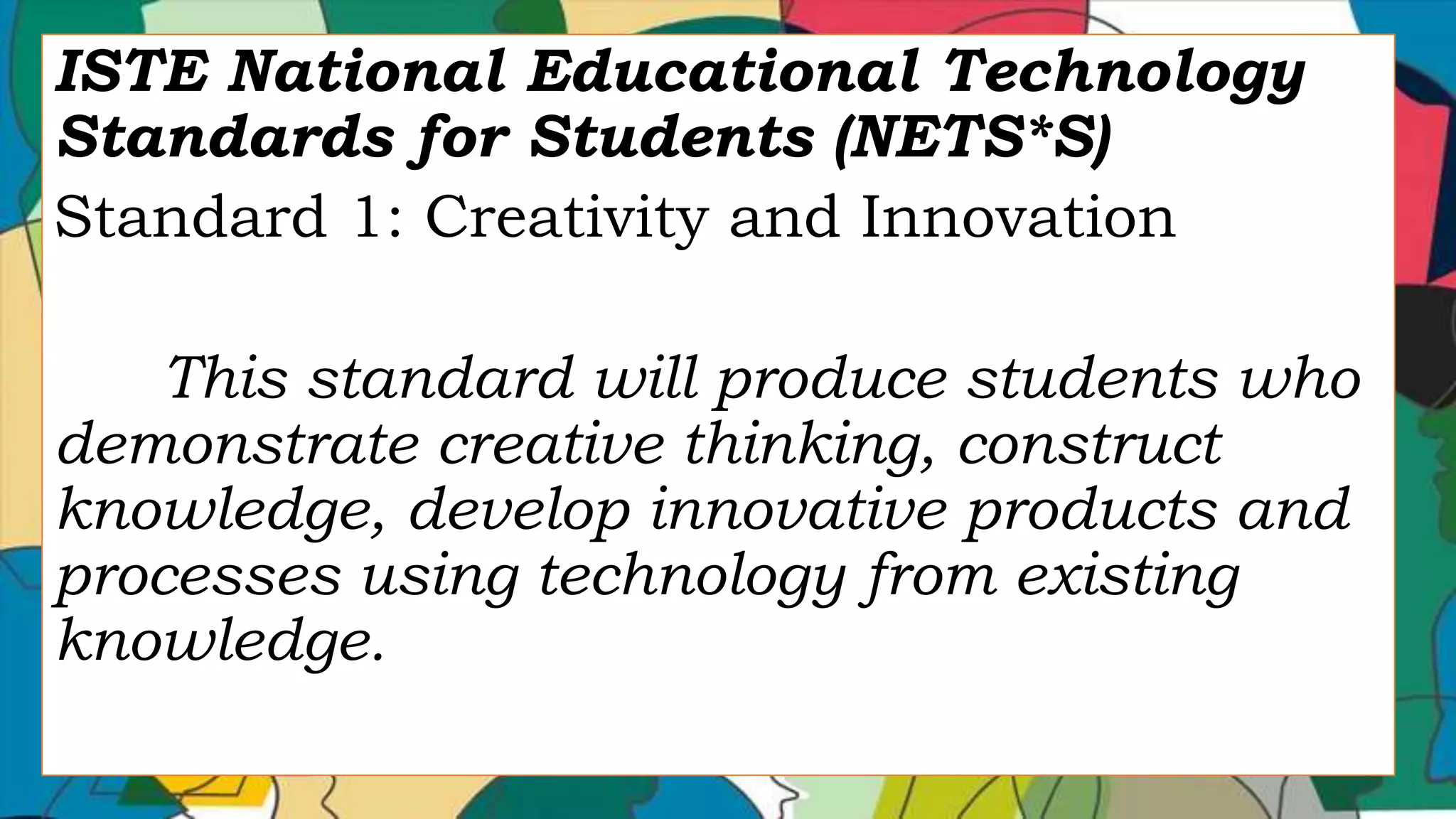 ISTE National Educational Technology
Standards for Students (NETS*S)
Standard 1: Creativity and Innovation
This standard will produce students who
demonstrate creative thinking, construct
knowledge, develop innovative products and
processes using technology from existing
knowledge.
 