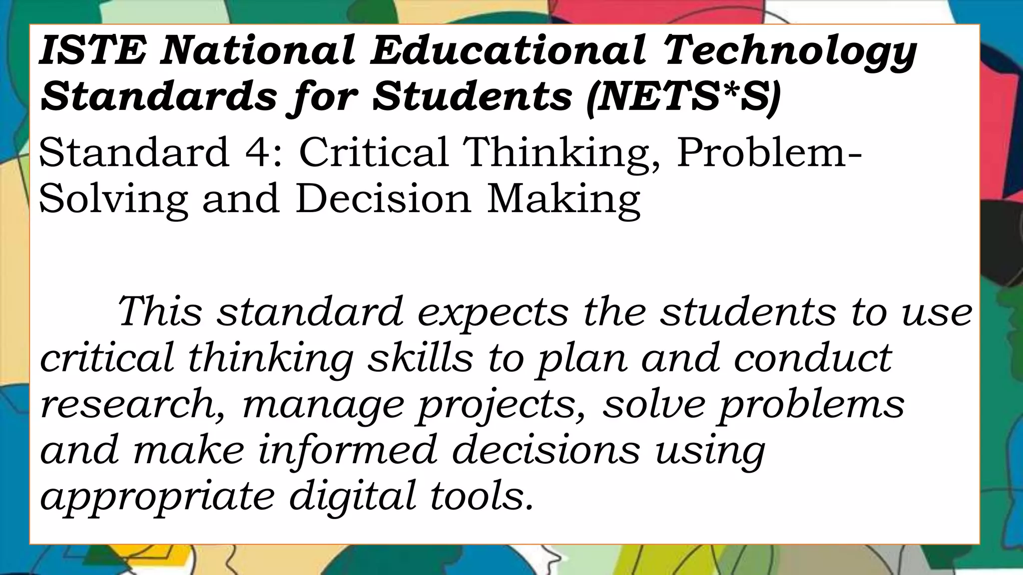 ISTE National Educational Technology
Standards for Students (NETS*S)
Standard 4: Critical Thinking, Problem-
Solving and Decision Making
This standard expects the students to use
critical thinking skills to plan and conduct
research, manage projects, solve problems
and make informed decisions using
appropriate digital tools.
 