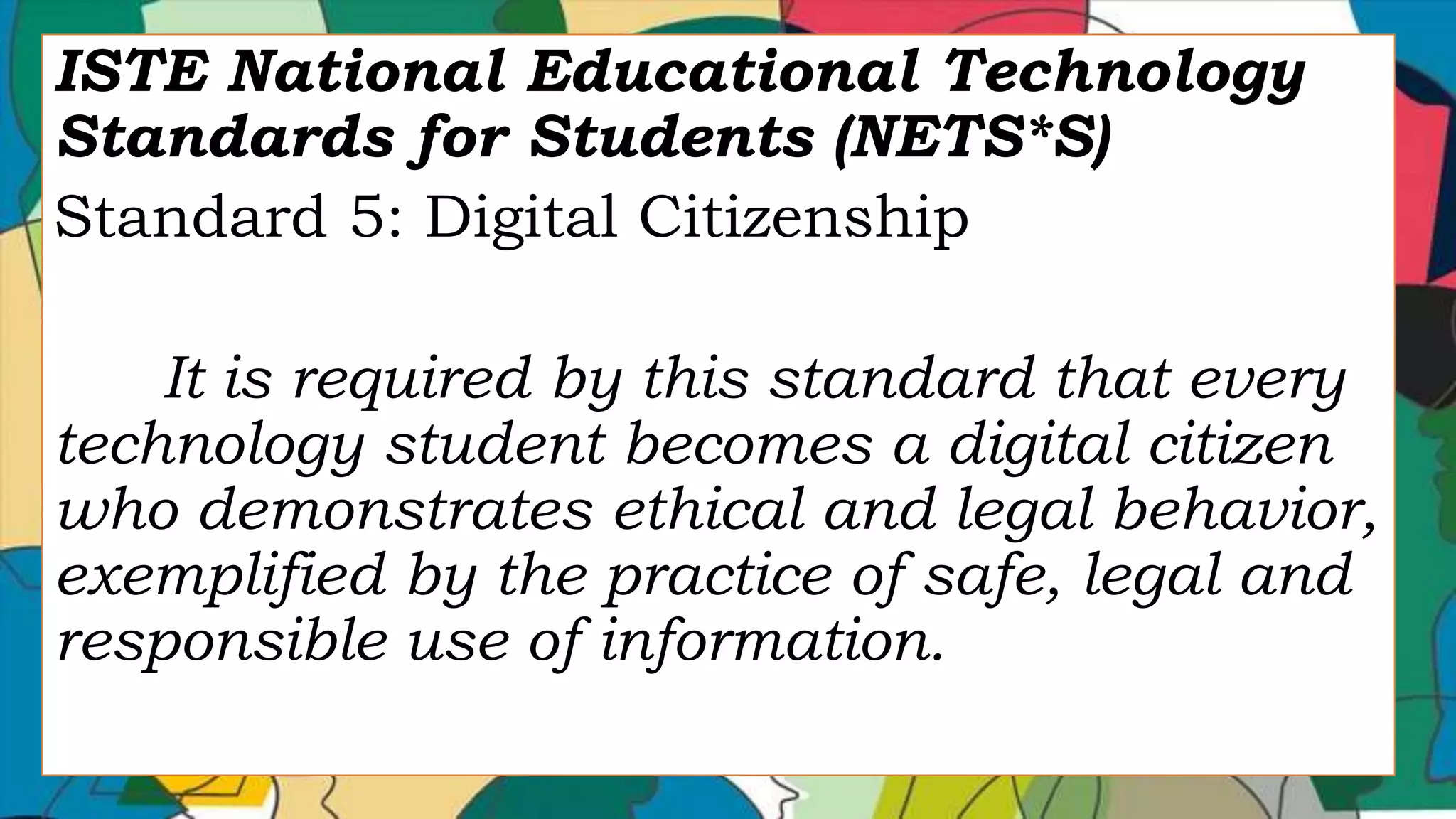 ISTE National Educational Technology
Standards for Students (NETS*S)
Standard 5: Digital Citizenship
It is required by this standard that every
technology student becomes a digital citizen
who demonstrates ethical and legal behavior,
exemplified by the practice of safe, legal and
responsible use of information.
 