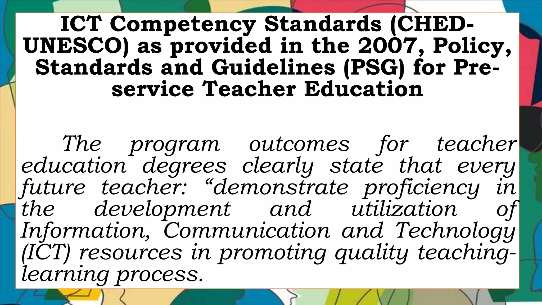 ICT Competency Standards (CHED-
UNESCO) as provided in the 2007, Policy,
Standards and Guidelines (PSG) for Pre-
service Teacher Education
The program outcomes for teacher
education degrees clearly state that every
future teacher: “demonstrate proficiency in
the development and utilization of
Information, Communication and Technology
(ICT) resources in promoting quality teaching-
learning process.
 