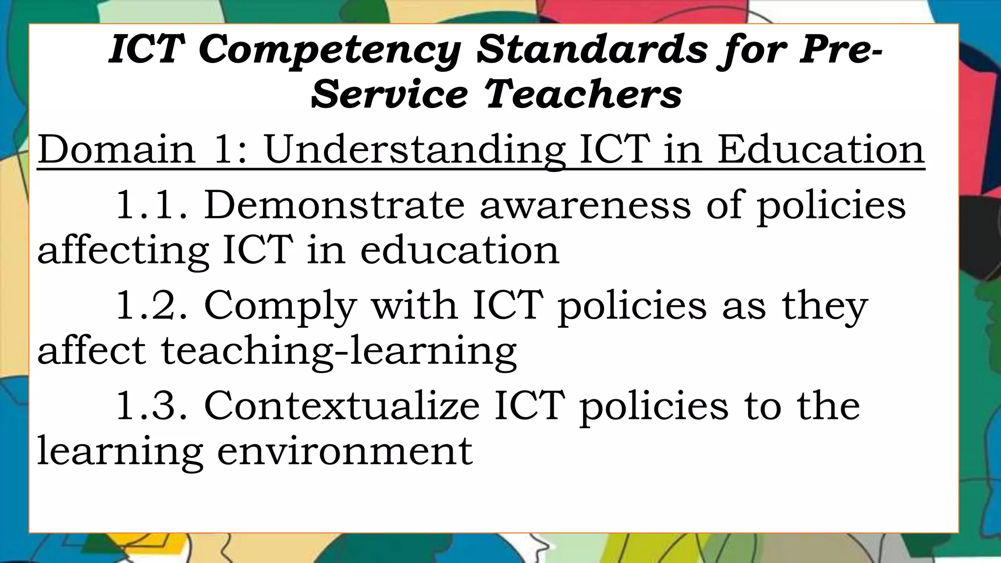 ICT Competency Standards for Pre-
Service Teachers
Domain 1: Understanding ICT in Education
1.1. Demonstrate awareness of policies
affecting ICT in education
1.2. Comply with ICT policies as they
affect teaching-learning
1.3. Contextualize ICT policies to the
learning environment
 