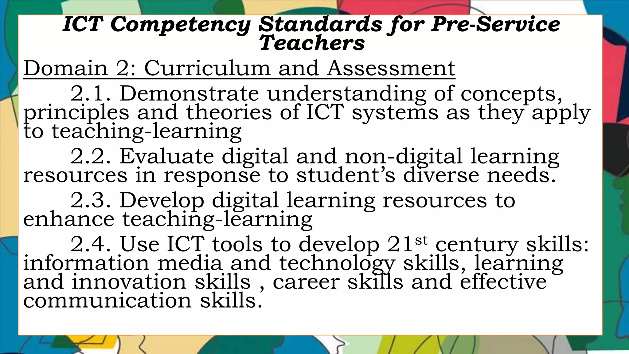 ICT Competency Standards for Pre-Service
Teachers
Domain 2: Curriculum and Assessment
2.1. Demonstrate understanding of concepts,
principles and theories of ICT systems as they apply
to teaching-learning
2.2. Evaluate digital and non-digital learning
resources in response to student’s diverse needs.
2.3. Develop digital learning resources to
enhance teaching-learning
2.4. Use ICT tools to develop 21st century skills:
information media and technology skills, learning
and innovation skills , career skills and effective
communication skills.
 