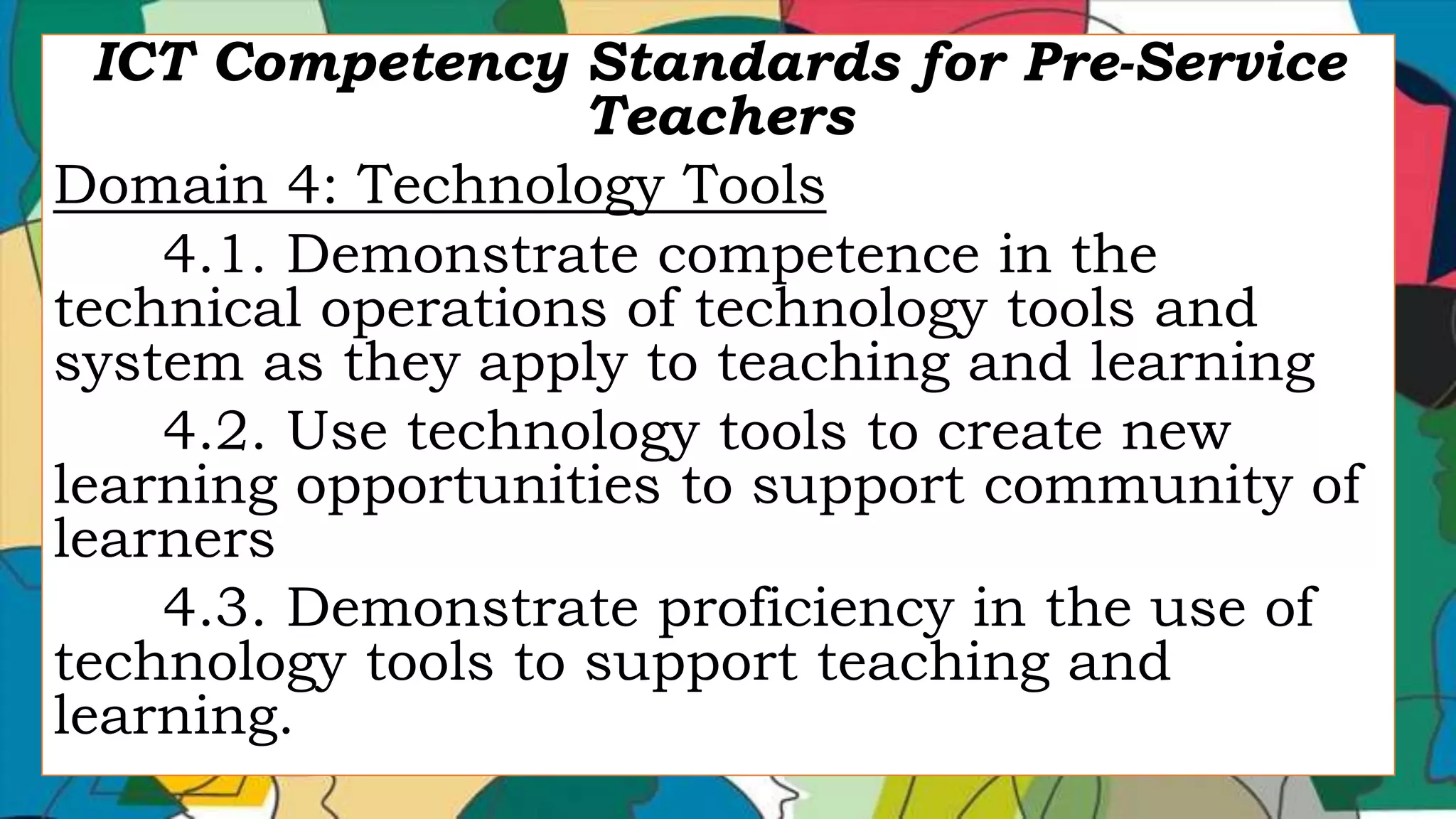 ICT Competency Standards for Pre-Service
Teachers
Domain 4: Technology Tools
4.1. Demonstrate competence in the
technical operations of technology tools and
system as they apply to teaching and learning
4.2. Use technology tools to create new
learning opportunities to support community of
learners
4.3. Demonstrate proficiency in the use of
technology tools to support teaching and
learning.
 