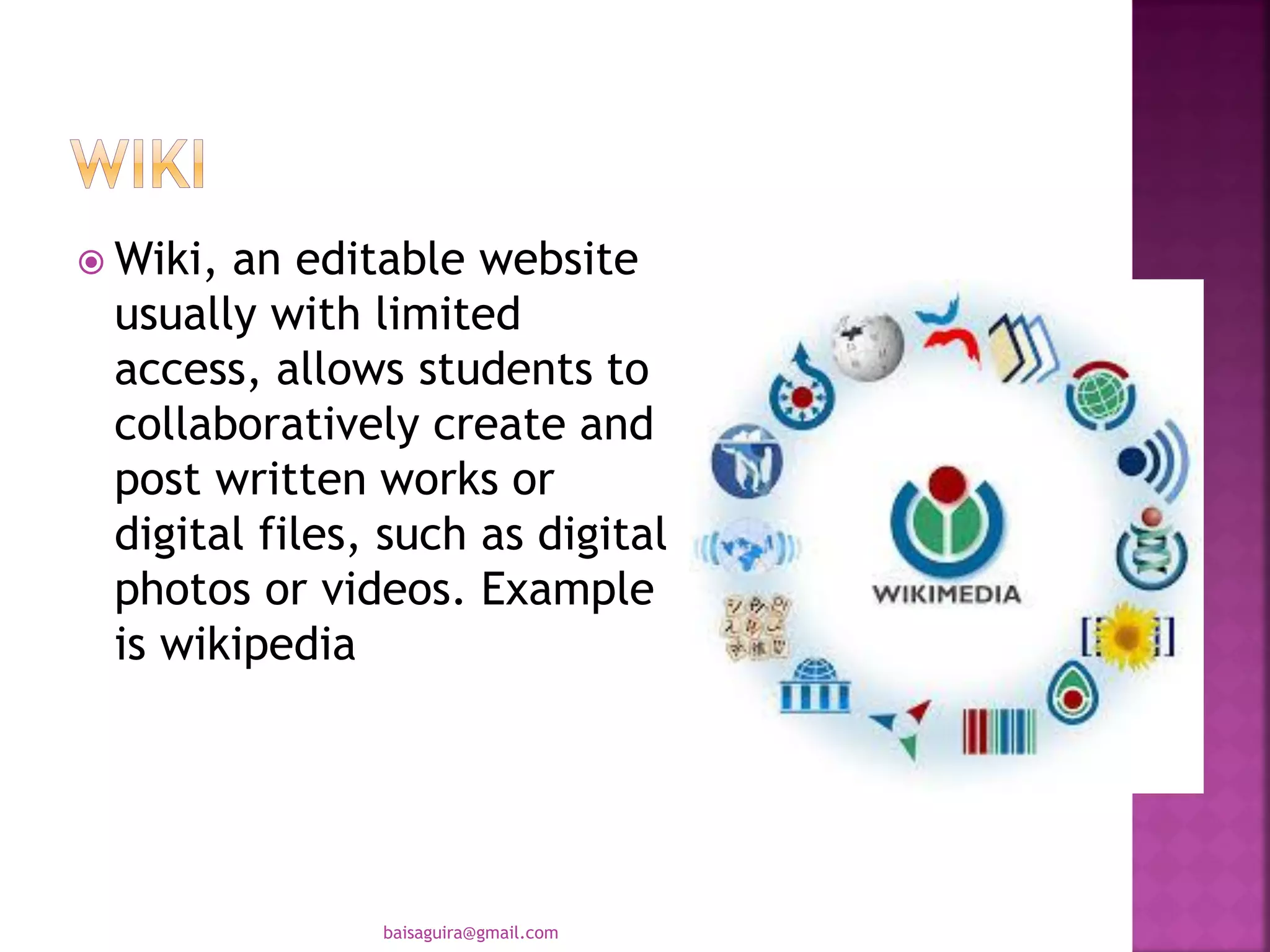  Wiki, an editable website
usually with limited
access, allows students to
collaboratively create and
post written works or
digital files, such as digital
photos or videos. Example
is wikipedia
baisaguira@gmail.com
 