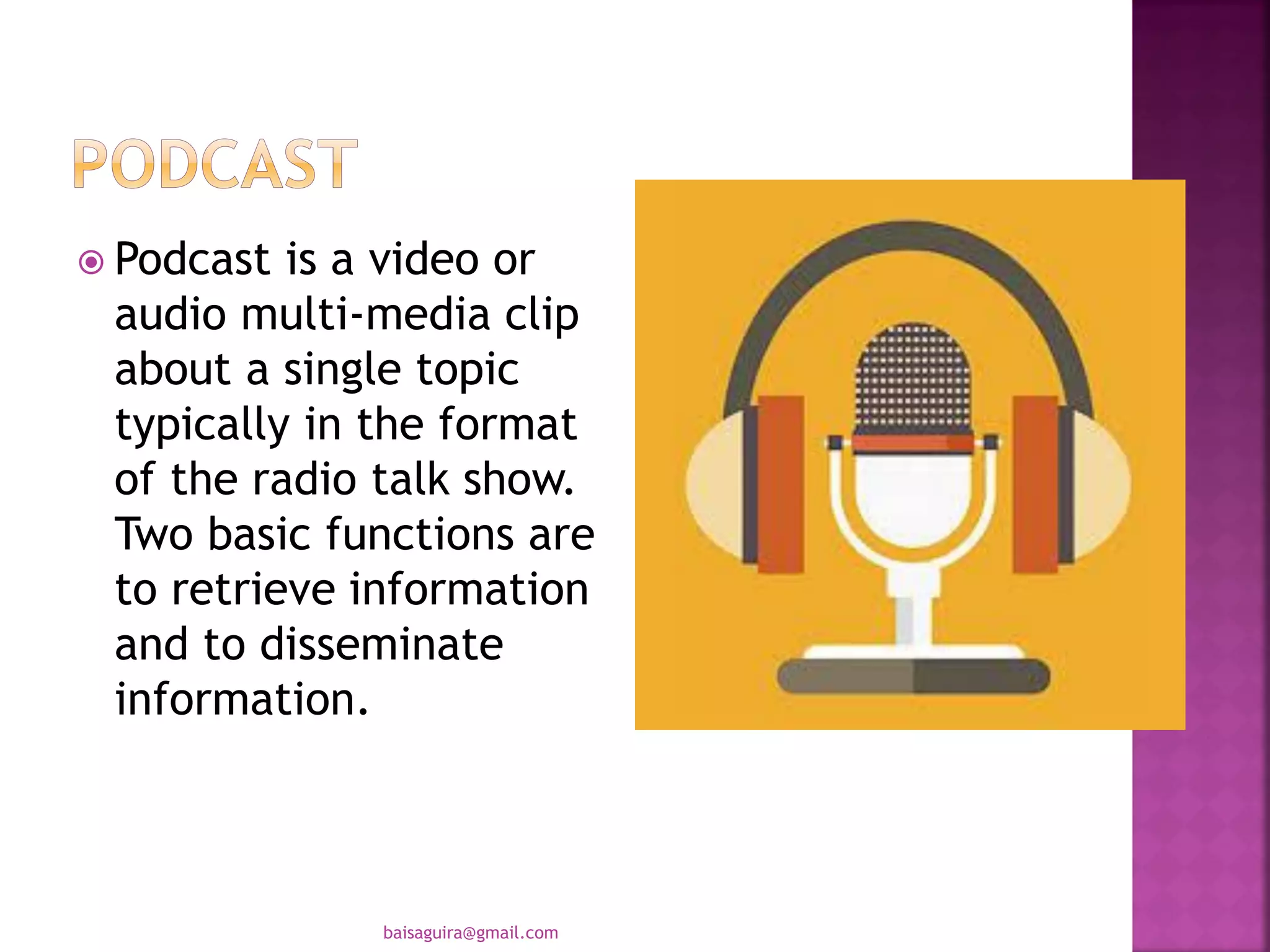  Podcast is a video or
audio multi-media clip
about a single topic
typically in the format
of the radio talk show.
Two basic functions are
to retrieve information
and to disseminate
information.
baisaguira@gmail.com
 