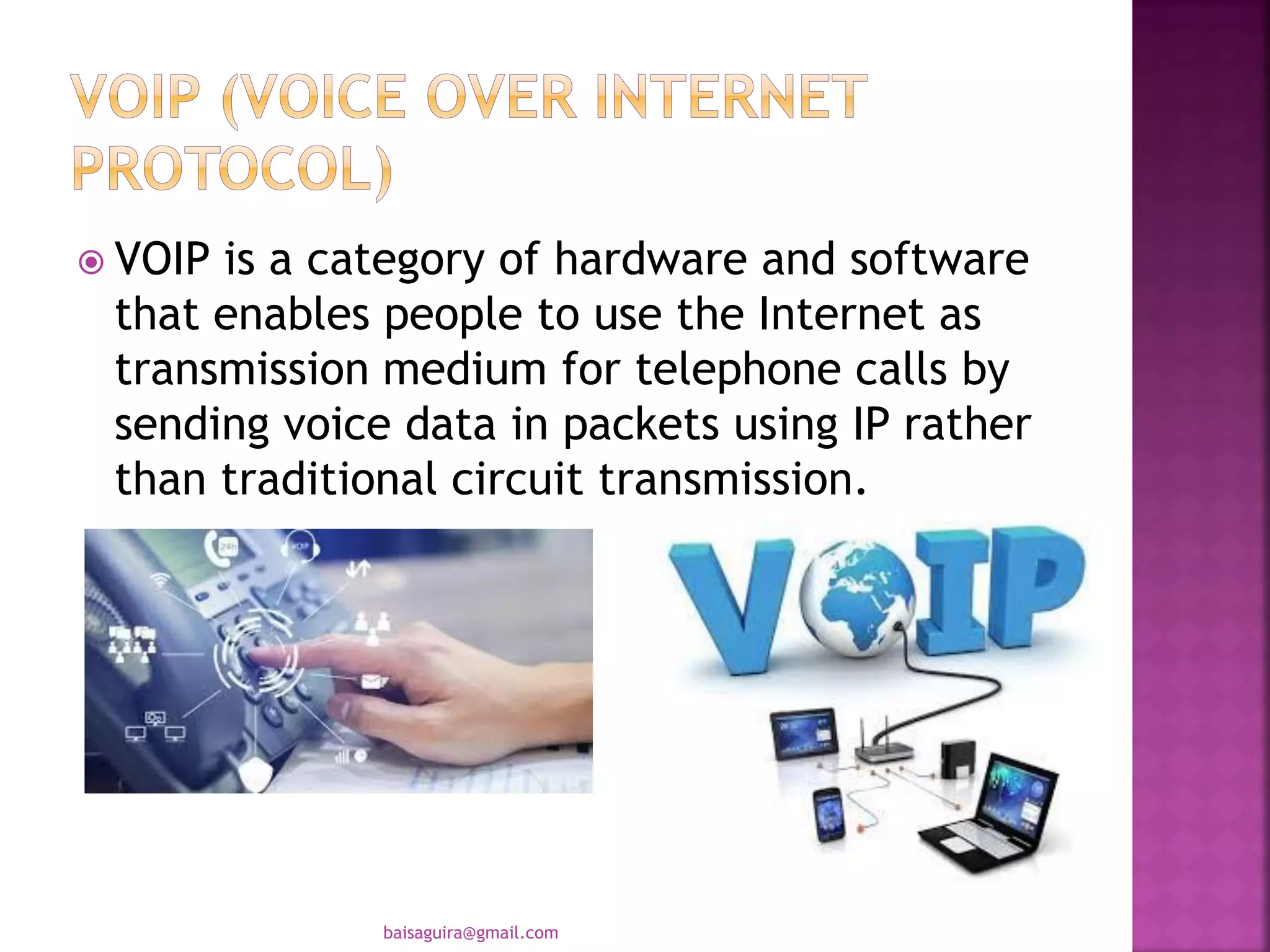  VOIP is a category of hardware and software
that enables people to use the Internet as
transmission medium for telephone calls by
sending voice data in packets using IP rather
than traditional circuit transmission.
baisaguira@gmail.com
 