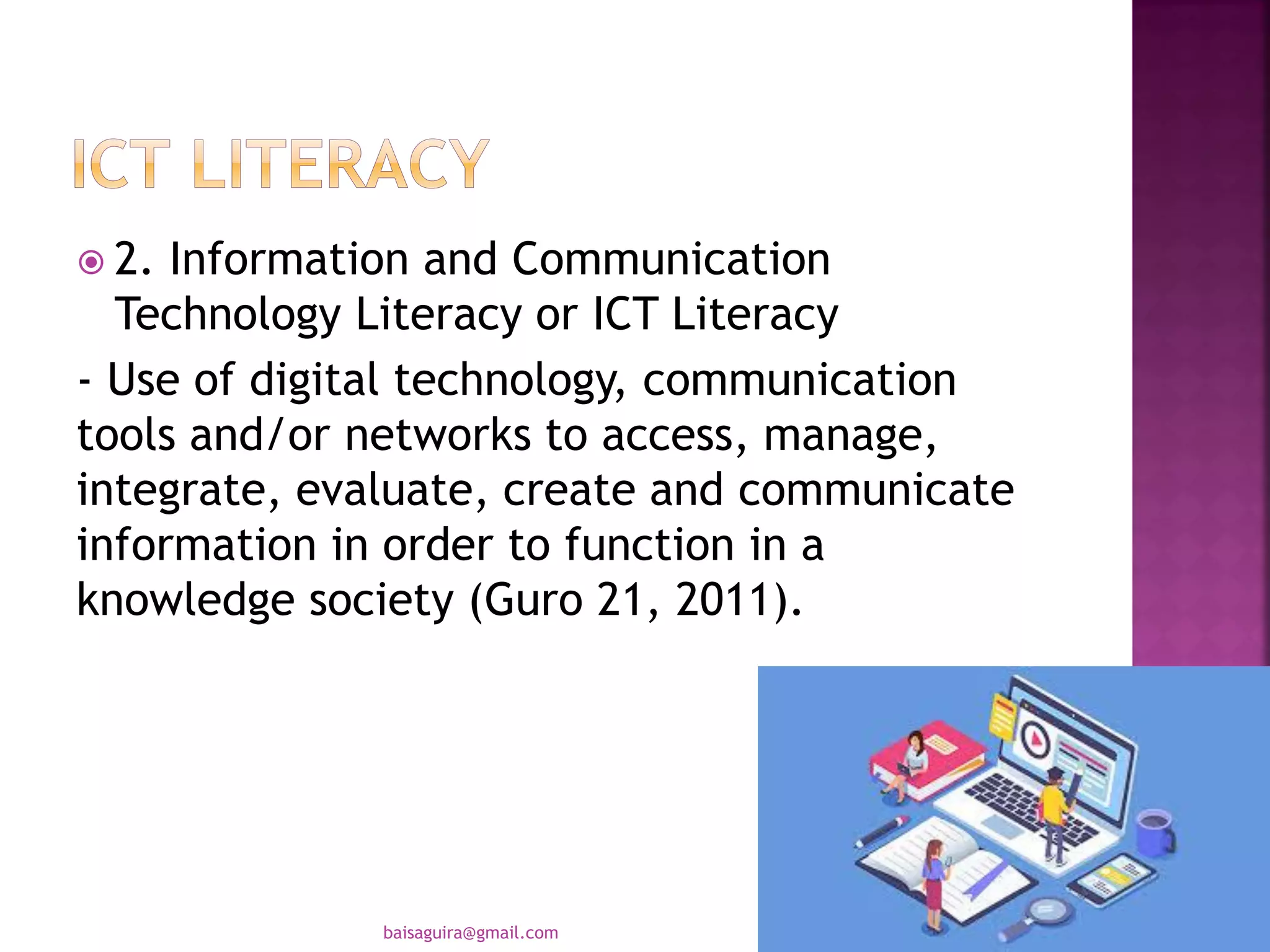  2. Information and Communication
Technology Literacy or ICT Literacy
- Use of digital technology, communication
tools and/or networks to access, manage,
integrate, evaluate, create and communicate
information in order to function in a
knowledge society (Guro 21, 2011).
baisaguira@gmail.com
 