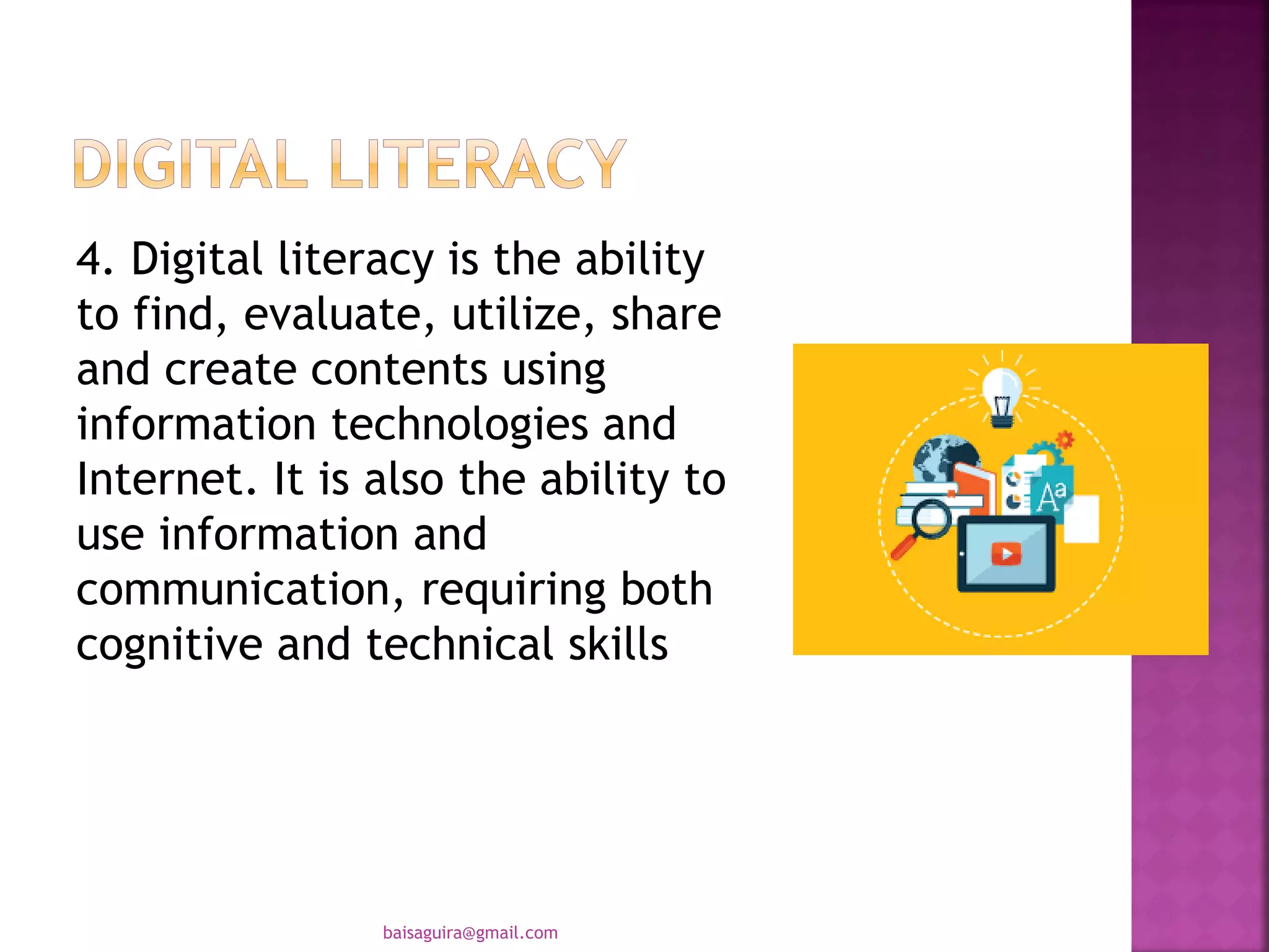 4. Digital literacy is the ability
to find, evaluate, utilize, share
and create contents using
information technologies and
Internet. It is also the ability to
use information and
communication, requiring both
cognitive and technical skills
baisaguira@gmail.com
 