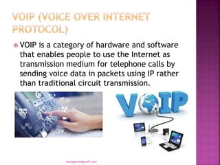  VOIP is a category of hardware and software
that enables people to use the Internet as
transmission medium for telephone calls by
sending voice data in packets using IP rather
than traditional circuit transmission.
baisaguira@gmail.com
 