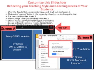 Customize this Slideshow
Reflecting your Teaching Style and Learning Needs of Your
Students
➢ When the Google Slides presentation is opened, it will look like Screen A.
➢ Click on the “pop-out” button in the upper right hand corner to change the view.
➢ The view now looks like Screen B.
➢ Within Google Slides (not Chrome), choose FILE.
➢ Choose MAKE A COPY and rename your presentation.
➢ Google Slides will open your renamed presentation.
➢ It is now editable & housed in MY DRIVE.
Screen A “pop-out”
Screen B
 
