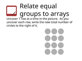 Relate equal
groups to arrays
Uncover 1 row at a time in the picture. As you
uncover each row, write the new total number of
circles to the right of it.
 