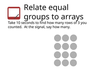 Relate equal
groups to arrays
Take 10 seconds to find how many rows of 3 you
counted. At the signal, say how many.
 