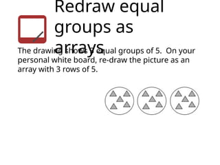 Redraw equal
groups as
arrays
The drawing shows 3 equal groups of 5. On your
personal white board, re-draw the picture as an
array with 3 rows of 5.
 