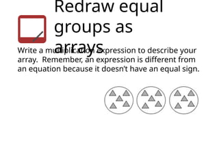 Redraw equal
groups as
arrays
Write a multiplication expression to describe your
array. Remember, an expression is different from
an equation because it doesn’t have an equal sign.
 