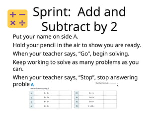 Sprint: Add and
Subtract by 2
Put your name on side A.
Hold your pencil in the air to show you are ready.
When your teacher says, “Go”, begin solving.
Keep working to solve as many problems as you
can.
When your teacher says, “Stop”, stop answering
problems and hold your pencil in the air.
 