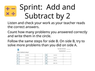 Sprint: Add and
Subtract by 2
Listen and check your work as your teacher reads
the correct answers.
Count how many problems you answered correctly
and write them in the circle.
Follow the same steps for side B. On side B, try to
solve more problems than you did on side A.
 