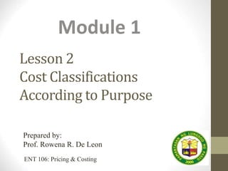 Lesson 2
Cost Classifications
According to Purpose
Module 1
Prepared by:
Prof. Rowena R. De Leon
ENT 106: Pricing & Costing
 