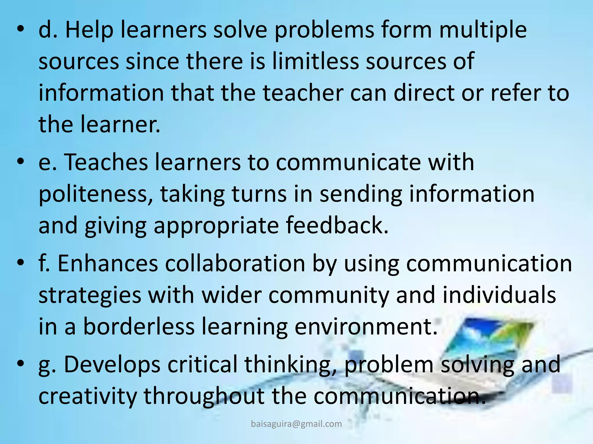 • d. Help learners solve problems form multiple
sources since there is limitless sources of
information that the teacher can direct or refer to
the learner.
• e. Teaches learners to communicate with
politeness, taking turns in sending information
and giving appropriate feedback.
• f. Enhances collaboration by using communication
strategies with wider community and individuals
in a borderless learning environment.
• g. Develops critical thinking, problem solving and
creativity throughout the communication.
baisaguira@gmail.com
 