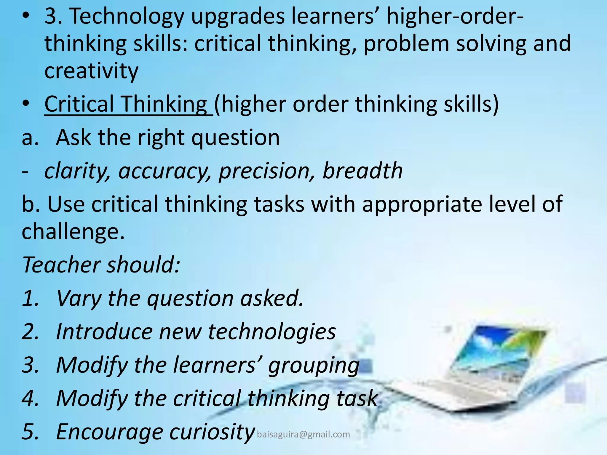 • 3. Technology upgrades learners’ higher-order-
thinking skills: critical thinking, problem solving and
creativity
• Critical Thinking (higher order thinking skills)
a. Ask the right question
- clarity, accuracy, precision, breadth
b. Use critical thinking tasks with appropriate level of
challenge.
Teacher should:
1. Vary the question asked.
2. Introduce new technologies
3. Modify the learners’ grouping
4. Modify the critical thinking task
5. Encourage curiositybaisaguira@gmail.com
 