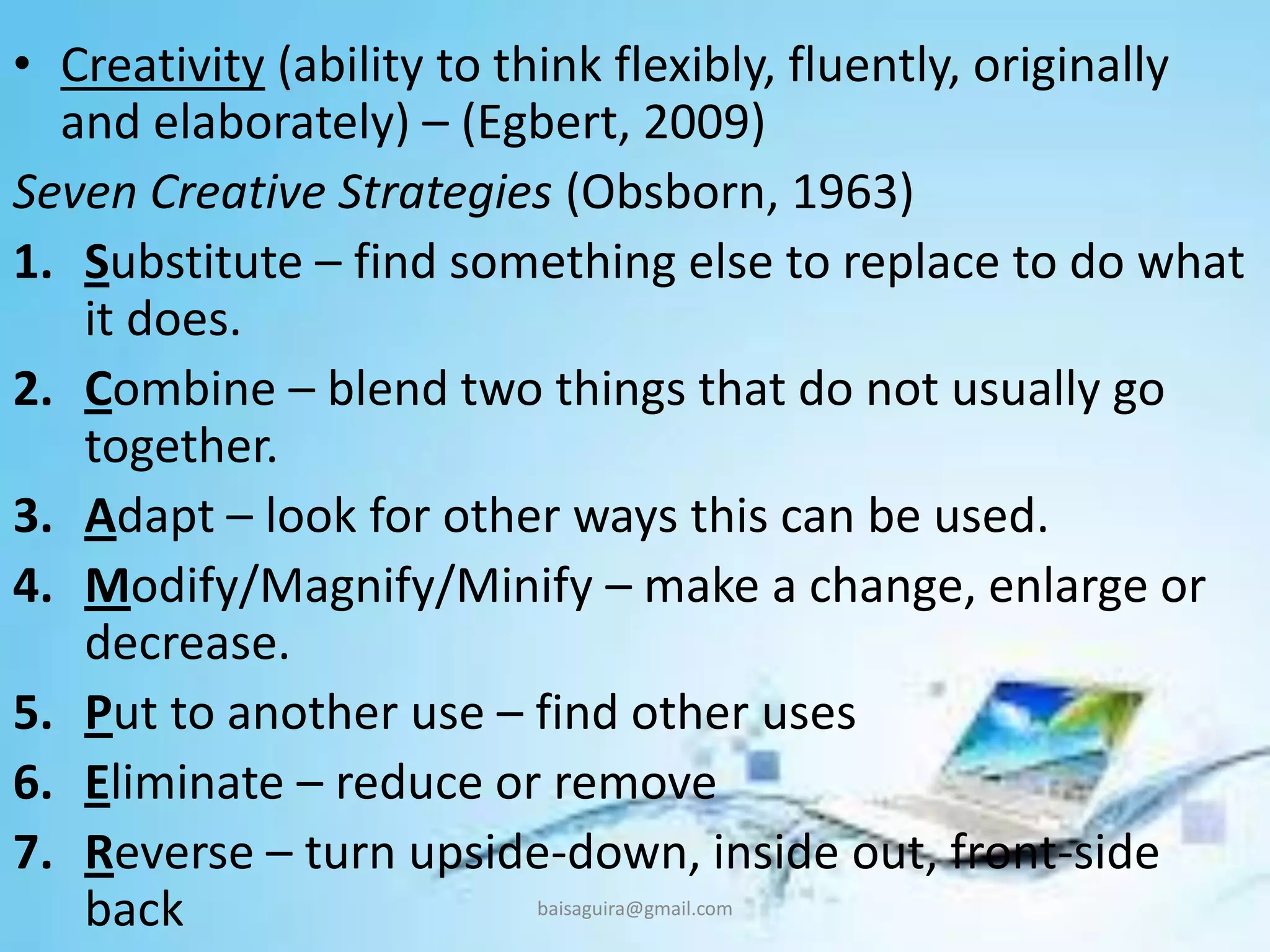 • Creativity (ability to think flexibly, fluently, originally
and elaborately) – (Egbert, 2009)
Seven Creative Strategies (Obsborn, 1963)
1. Substitute – find something else to replace to do what
it does.
2. Combine – blend two things that do not usually go
together.
3. Adapt – look for other ways this can be used.
4. Modify/Magnify/Minify – make a change, enlarge or
decrease.
5. Put to another use – find other uses
6. Eliminate – reduce or remove
7. Reverse – turn upside-down, inside out, front-side
back baisaguira@gmail.com
 