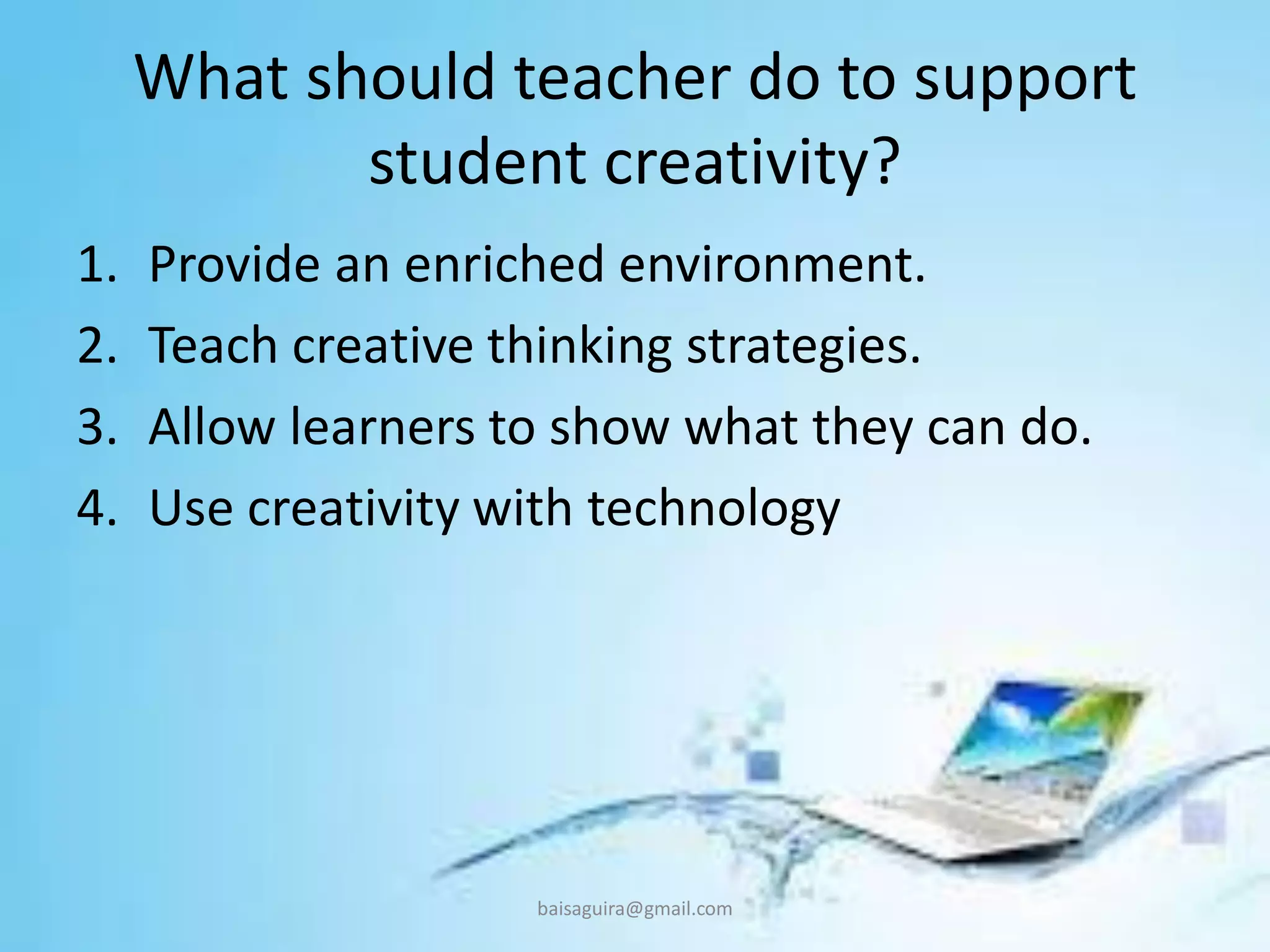 What should teacher do to support
student creativity?
1. Provide an enriched environment.
2. Teach creative thinking strategies.
3. Allow learners to show what they can do.
4. Use creativity with technology
baisaguira@gmail.com
 